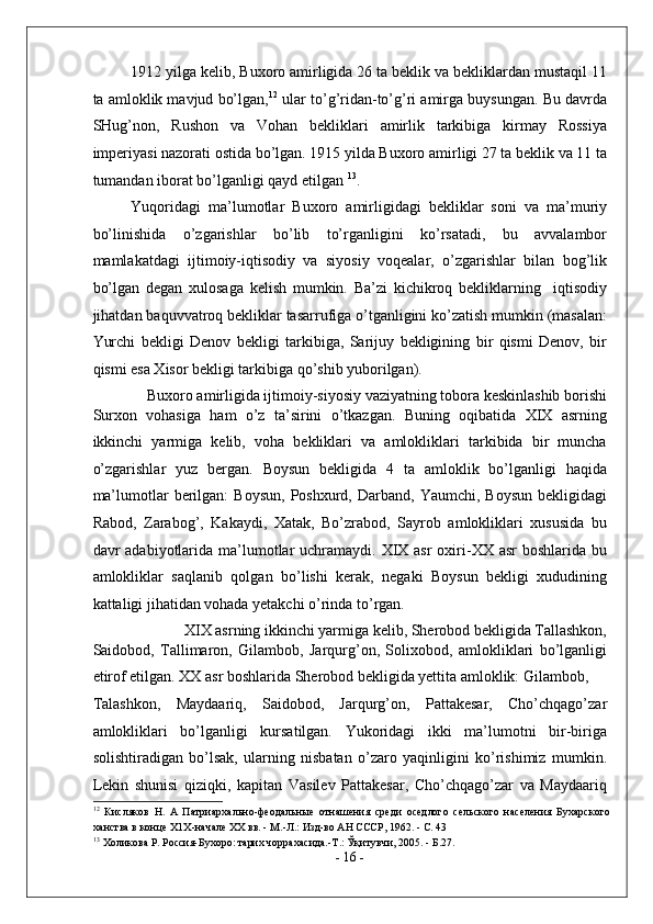 1912 yilga kelib, Buxoro amirligida 26 ta beklik va bekliklardan mustaqil 11
ta amloklik mavjud bo’lgan, 12
 ular to’g’ridan-to’g’ri amirga buysungan. Bu davrda
SHug’non,   Rushon   va   Vohan   bekliklari   amirlik   tarkibiga   kirmay   Rossiya
imperiyasi nazorati ostida bo’lgan. 1915 yilda Buxoro amirligi 27 ta beklik va 11 ta
tumandan iborat bo’lganligi qayd etilgan  13
. 
Yuqoridagi   ma’lumotlar   Buxoro   amirligidagi   bekliklar   soni   va   ma’muriy
bo’linishida   o’zgarishlar   bo’lib   to’rganligini   ko’rsatadi,   bu   avvalambor
mamlakatdagi   ijtimoiy-iqtisodiy   va   siyosiy   voqealar,   o’zgarishlar   bilan   bog’lik
bo’lgan   degan   xulosaga   kelish   mumkin.   Ba’zi   kichikroq   bekliklarning     iqtisodiy
jihatdan baquvvatroq bekliklar tasarrufiga o’tganligini ko’zatish mumkin (masalan:
Yurchi   bekligi   Denov   bekligi   tarkibiga,   Sarijuy   bekligining   bir   qismi   Denov,   bir
qismi esa Xisor bekligi tarkibiga qo’shib yuborilgan). 
Buxoro amirligida ijtimoiy-siyosiy vaziyatning tobora keskinlashib borishi 
Surxon   vohasiga   ham   o’z   ta’sirini   o’tkazgan.   Buning   oqibatida   XIX   asrning
ikkinchi   yarmiga   kelib,   voha   bekliklari   va   amlokliklari   tarkibida   bir   muncha
o’zgarishlar   yuz   bergan.   Boysun   bekligida   4   ta   amloklik   bo’lganligi   haqida
ma’lumotlar   berilgan:   Boysun,  Poshxurd,  Darband,  Yaumchi,   Boysun   bekligidagi
Rabod,   Zarabog’,   Kakaydi,   Xatak,   Bo’zrabod,   Sayrob   amlokliklari   xususida   bu
davr  adabiyotlarida ma’lumotlar  uchramaydi. XIX asr  oxiri-XX  asr  boshlarida bu
amlokliklar   saqlanib   qolgan   bo’lishi   kerak,   negaki   Boysun   bekligi   xududining
kattaligi jihatidan vohada yetakchi o’rinda to’rgan. 
XIX asrning ikkinchi yarmiga kelib, Sherobod bekligida Tallashkon, 
Saidobod,   Tallimaron,   Gilambob,   Jarqurg’on,   Solixobod,   amlokliklari   bo’lganligi
etirof etilgan. XX asr boshlarida Sherobod bekligida yettita amloklik: Gilambob, 
Talashkon,   Maydaariq,   Saidobod,   Jarqurg’on,   Pattakesar,   Cho’chqago’zar
amlokliklari   bo’lganligi   kursatilgan.   Yukoridagi   ikki   ma’lumotni   bir-biriga
solishtiradigan   bo’lsak,   ularning   nisbatan   o’zaro   yaqinligini   ko’rishimiz   mumkin.
Lekin   shunisi   qiziqki,   kapitan   Vasilev   Pattakesar,   Cho’chqago’zar   va   Maydaariq
12
  Кисляков   Н.   А   Патриархально-феодальные   отнашения   среди   оседлого   сельского   населения   Бухарского
ханства в конце Х1Х-начале XX вв. - М.-Л.: Изд-во АН СССР, 1962. - С. 43 
13
 Холикова Р. Россия-Бухоро: тарих чоррахасида.-Т.: Ўқитувчи, 2005. - Б.27. 
-  16  - 
  