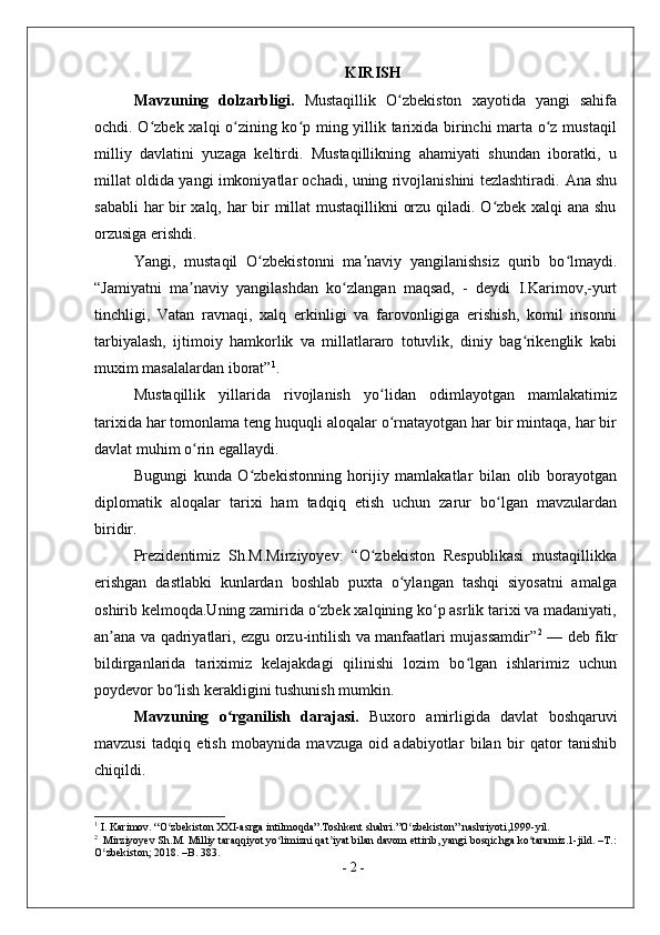 KIRISH
Mavzuning   dolzarbligi.   Mustaqillik   O zbekiston   xayotida   yangi   sahifaʻ
ochdi. O zbek xalqi o zining ko p ming yillik tarixida birinchi marta o z mustaqil	
ʻ ʻ ʻ ʻ
milliy   davlatini   yuzaga   keltirdi.   Mustaqillikning   ahamiyati   shundan   iboratki,   u
millat oldida yangi imkoniyatlar ochadi, uning rivojlanishini tezlashtiradi.   Ana shu
sababli har bir xalq, har bir millat mustaqillikni orzu qiladi. O zbek xalqi ana shu	
ʻ
orzusiga erishdi.
Yangi,   mustaqil   O zbekistonni   ma naviy   yangilanishsiz   qurib   bo lmaydi.	
ʻ ʼ ʻ
“Jamiyatni   ma naviy   yangilashdan   ko zlangan   maqsad,   -   deydi   I.Karimov,-yurt	
ʼ ʻ
tinchligi,   Vatan   ravnaqi,   xalq   erkinligi   va   farovonligiga   erishish,   komil   insonni
tarbiyalash,   ijtimoiy   hamkorlik   va   millatlararo   totuvlik,   diniy   bag rikenglik   kabi	
ʻ
muxim masalalardan iborat” 1
.
Mustaqillik   yillarida   rivojlanish   yo lidan   odimlayotgan   mamlakatimiz	
ʻ
tarixida har tomonlama teng huquqli aloqalar o rnatayotgan har bir mintaqa, har bir
ʻ
davlat muhim o rin egallaydi.	
ʻ
Bugungi   kunda   O zbekistonning   horijiy   mamlakatlar   bilan   olib   borayotgan	
ʻ
diplomatik   aloqalar   tarixi   ham   tadqiq   etish   uchun   zarur   bo lgan   mavzulardan	
ʻ
biridir.
Prezidentimiz   Sh.M.Mirziyoyev:   “O zbekiston   Respublikasi   mustaqillikka	
ʻ
erishgan   dastlabki   kunlardan   boshlab   puxta   o ylangan   tashqi   siyosatni   amalga	
ʻ
oshirib kelmoqda.Uning zamirida o zbek xalqining ko p asrlik tarixi va madaniyati,	
ʻ ʻ
an ana va qadriyatlari, ezgu orzu-intilish va manfaatlari mujassamdir”	
ʼ 2
  — deb fikr
bildirganlarida   tariximiz   kelajakdagi   qilinishi   lozim   bo lgan   ishlarimiz   uchun	
ʻ
poydevor bo lish kerakligini tushunish mumkin.	
ʻ
Mavzuning   o rganilish   darajasi.  	
ʻ Buxoro   amirligida   davlat   boshqaruvi
mavzusi   tadqiq   etish   mobaynida   mavzuga   oid   adabiyotlar   bilan   bir   qator   tanishib
chiqildi .
1
 I. Karimov. “O zbekiston XXI-asrga intilmoqda”.Toshkent shahri.”O zbekiston” nashriyoti,1999-yil.	
ʻ ʻ
2
  Mirziyoyev Sh.M. Milliy taraqqiyot yo limizni qat iyat bilan davom ettirib, yangi bosqichga ko taramiz.1-jild. –T.:	
ʻ ʼ ʻ
O zbekiston; 2018. –B. 383.	
ʻ
-  2  - 
  