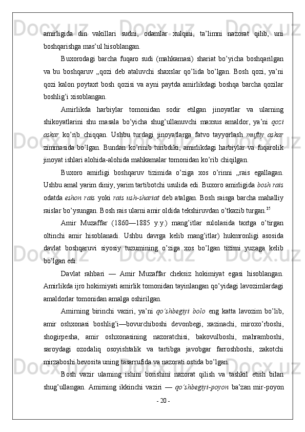 amirligida   din   vakillari   sudni,   odamlar   xulqini,   ta’limni   nazorat   qilib,   uni
boshqarishga mas’ul hisoblangan. 
Buxorodagi   barcha   fuqaro   sudi   (mahkamasi)   shariat   bo’yicha   boshqarilgan
va   bu   boshqaruv   „qozi   deb   ataluvchi   shaxslar   qo’lida   bo’lgan.   Bosh   qozi,   ya’ni
qozi   kalon   poytaxt   bosh   qozisi   va   ayni   paytda   amirlikdagi   boshqa   barcha   qozilar
boshlig’i xisoblangan. 
Amirlikda   harbiylar   tomonidan   sodir   etilgan   jinoyatlar   va   ularning
shikoyatlarini   shu   masala   bo’yicha   shug’ullanuvchi   maxsus   amaldor,   ya’ni   qozi
askar   ko’rib   chiqqan.   Ushbu   turdagi   jinoyatlarga   fatvo   tayyorlash   muftiy   askar
zimmasida   bo’lgan.   Bundan   ko’rinib   turibdiki,   amirlikdagi   harbiylar   va   fuqarolik
jinoyat ishlari alohida-alohida mahkamalar tomonidan ko’rib chiqilgan. 
Buxoro   amirligi   boshqaruv   tizimida   o’ziga   xos   o’rinni   „rais   egallagan.
Ushbu amal yarim diniy, yarim tartibotchi usulida edi. Buxoro amirligida  bosh rais
odatda   eshon rais   yoki   rais  ush-shariat   deb atalgan. Bosh  raisga  barcha  mahalliy
raislar bo’ysungan. Bosh rais ularni amir oldida tekshiruvdan o’tkazib turgan. 25
 
Amir   Muzaffar   (1860—1885   y.y.)   mang’itlar   sulolasida   taxtga   o’tirgan
oltinchi   amir   hisoblanadi.   Ushbu   davrga   kelib   mang’itlar)   hukmronligi   asosida
davlat   boshqaruvi   siyosiy   tuzumining   o’ziga   xos   bo’lgan   tizimi   yuzaga   kelib
bo’lgan edi. 
Davlat   rahbari   —   Amir   Muzaffar   cheksiz   hokimiyat   egasi   hisoblangan.
Amirlikda ijro hokimiyati amirlik tomonidan tayinlangan qo’yidagi lavozimlardagi
amaldorlar tomonidan amalga oshirilgan. 
Amirning   birinchi   vaziri,   ya’ni   qo’shbegiyi   bolo   eng   katta   lavozim   bo’lib,
amir   oshxonasi   boshlig’i—bovurchiboshi   devonbegi,   xazinachi,   miroxo’rboshi,
shogirpesha,   amir   oshxonasining   nazoratchisi,   bakovulboshi,   mahramboshi,
saroydagi   ozodaliq   osoyishtalik   va   tartibga   javobgar   farroshboshi,   zakotchi
mirzaboshi bevosita uning tasarrufida va nazorati ostida bo’lgan. 
Bosh   vazir   ularning   ishini   borishini   nazorat   qilish   va   tashkil   etish   bilan
shug’ullangan.   Amirning   ikkinchi   vaziri   —   qo’shbegiyi-poyon   ba’zan   mir-poyon
-  20  - 
  