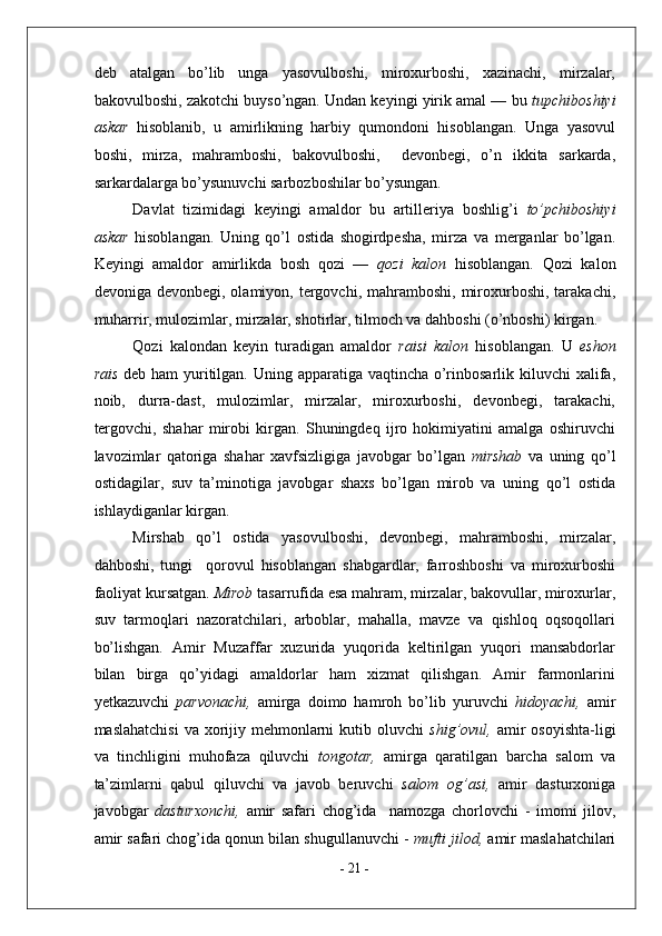 deb   atalgan   bo’lib   unga   yasovulboshi,   miroxurboshi,   xazinachi,   mirzalar,
bakovulboshi, zakotchi buyso’ngan. Undan keyingi yirik amal — bu  tupchiboshiyi
askar   hisoblanib,   u   amirlikning   harbiy   qumondoni   hisoblangan.   Unga   yasovul
boshi,   mirza,   mahramboshi,   bakovulboshi,     devonbegi,   o’n   ikkita   sarkarda,
sarkardalarga bo’ysunuvchi sarbozboshilar bo’ysungan. 
Davlat   tizimidagi   keyingi   amaldor   bu   artilleriya   boshlig’i   to’pchiboshiyi
askar   hisoblangan.   Uning   qo’l   ostida   shogirdpesha,   mirza   va   merganlar   bo’lgan.
Keyingi   amaldor   amirlikda   bosh   qozi   —   qozi   kalon   hisoblangan.   Qozi   kalon
devoniga  devonbegi, olamiyon,  tergovchi,  mahramboshi,  miroxurboshi,  tarakachi,
muharrir, mulozimlar, mirzalar, shotirlar, tilmoch va dahboshi (o’nboshi) kirgan. 
Qozi   kalondan   keyin   turadigan   amaldor   raisi   kalon   hisoblangan.   U   eshon
rais   deb ham  yuritilgan. Uning apparatiga vaqtincha o’rinbosarlik kiluvchi  xalifa,
noib,   durra-dast,   mulozimlar,   mirzalar,   miroxurboshi,   devonbegi,   tarakachi,
tergovchi,   shahar   mirobi   kirgan.   Shuningdeq   ijro   hokimiyatini   amalga   oshiruvchi
lavozimlar   qatoriga   shahar   xavfsizligiga   javobgar   bo’lgan   mirshab   va   uning   qo’l
ostidagilar,   suv   ta’minotiga   javobgar   shaxs   bo’lgan   mirob   va   uning   qo’l   ostida
ishlaydiganlar kirgan. 
Mirshab   qo’l   ostida   yasovulboshi,   devonbegi,   mahramboshi,   mirzalar,
dahboshi,   tungi     qorovul   hisoblangan   shabgardlar,   farroshboshi   va   miroxurboshi
faoliyat kursatgan.  Mirob  tasarrufida esa mahram, mirzalar, bakovullar, miroxurlar,
suv   tarmoqlari   nazoratchilari,   arboblar,   mahalla,   mavze   va   qishloq   oqsoqollari
bo’lishgan.   Amir   Muzaffar   xuzurida   yuqorida   keltirilgan   yuqori   mansabdorlar
bilan   birga   qo’yidagi   amaldorlar   ham   xizmat   qilishgan.   Amir   farmonlarini
yetkazuvchi   parvonachi,   amirga   doimo   hamroh   bo’lib   yuruvchi   hidoyachi,   amir
maslahatchisi  va xorijiy mehmonlarni  kutib oluvchi   shig’ovul,   amir  osoyishta-ligi
va   tinchligini   muhofaza   qiluvchi   tongotar,   amirga   qaratilgan   barcha   salom   va
ta’zimlarni   qabul   qiluvchi   va   javob   beruvchi   salom   og’asi,   amir   dasturxoniga
javobgar   dasturxonchi,   amir   safari   chog’ida     namozga   chorlovchi   -   imomi   jilov,
amir safari chog’ida qonun bilan shugullanuvchi -  mufti jilod,  amir maslahatchilari
-  21  - 
  