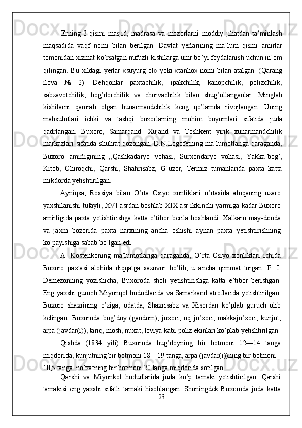 Erning   3-qismi   masjid,   madrasa   va   mozorlarni   moddiy   jihatdan   ta’minlash
maqsadida   vaqf   nomi   bilan   berilgan.   Davlat   yerlarining   ma’lum   qismi   amirlar
tomonidan xizmat ko’rsatgan nufuzli kishilarga umr bo’yi foydalanish uchun in’om
qilingan. Bu  xildagi   yerlar  «suyurg’ol»  yoki   «tanho»  nomi   bilan atalgan.  (Qarang
ilova   №   2).   Dehqonlar   paxtachilik,   ipakchilik,   kanopchilik,   polizchilik,
sabzavotchilik,   bog’dorchilik   va   chorvachilik   bilan   shug’ullanganlar.   Minglab
kishilarni   qamrab   olgan   hunarmandchilik   keng   qo’lamda   rivojlangan.   Uning
mahsulotlari   ichki   va   tashqi   bozorlarning   muhim   buyumlari   sifatida   juda
qadrlangan.   Buxoro,   Samarqand.   Xujand   va   Toshkent   yirik   xunarmandchilik
markazlari sifatida shuhrat qozongan. D.N.Logofetning ma’lumotlariga qaraganda,
Buxoro   amirligining   „Qashkadaryo   vohasi,   Surxondaryo   vohasi,   Yakka-bog’,
Kitob,   Chiroqchi,   Qarshi,   Shahrisabz,   G’uzor,   Termiz   tumanlarida   paxta   katta
mikdorda yetishtirilgan. 
Ayniqsa,   Rossiya   bilan   O’rta   Osiyo   xonliklari   o’rtasida   aloqaning   uzaro
yaxshilanishi tufayli, XVI asrdan boshlab XIX asr ikkinchi yarmiga kadar Buxoro
amirligida   paxta   yetishtirishga   katta   e’tibor   berila   boshlandi.   Xalkaro   may-donda
va   jaxrn   bozorida   paxta   narxining   ancha   oshishi   aynan   paxta   yetishtirishning
ko’payishiga sabab bo’lgan edi. 
A.   Kostenkoning   ma’lumotlariga   qaraganda,   O’rta   Osiyo   xonliklari   ichida
Buxoro   paxtasi   alohida   diqqatga   sazovor   bo’lib,   u   ancha   qimmat   turgan.   P.   I.
Demezonning   yozishicha,   Buxoroda   sholi   yetishtirishga   katta   e’tibor   berishgan.
Eng yaxshi guruch Miyonqol hududlarida va Samarkand atroflarida yetishtirilgan.
Buxoro   shaxrining   o’ziga,   odatda,   Shaxrisabz   va   Xisordan   ko’plab   guruch   olib
kelingan.   Buxoroda   bug’doy   (gandum),   juxori,   oq   jo’xori,   makkajo’xori,   kunjut,
arpa (javdar(i)), tariq, mosh, nuxat, loviya kabi poliz ekinlari ko’plab yetishtirilgan.
Qishda   (1834   yili)   Buxoroda   bug’doyning   bir   botmoni   12—14   tanga
miqdorida, kunjutning bir botmoni 18—19 tanga, arpa (javdar(i))ning bir botmoni 
10,5 tanga, no’xatning bir botmoni 20 tanga miqdorida sotilgan.
Qarshi   va   Miyonkol   hududlarida   juda   ko’p   tamaki   yetishtirilgan.   Qarshi
tamakisi   eng   yaxshi   sifatli   tamaki   hisoblangan.   Shuningdek   Buxoroda   juda   katta
-  23  - 
  