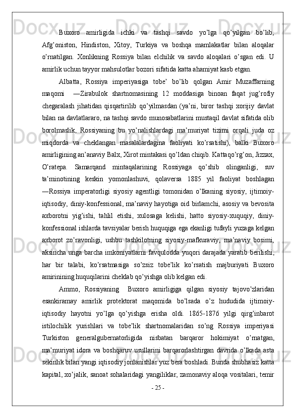 Buxoro   amirligida   ichki   va   tashqi   savdo   yo’lga   qo’yilgan   bo’lib,
Afg’oniston,   Hindiston,   Xitoy,   Turkiya   va   boshqa   mamlakatlar   bilan   aloqalar
o’rnatilgan.   Xonlikning   Rossiya   bilan   elchilik   va   savdo   aloqalari   o’sgan   edi.   U
amirlik uchun tayyor mahsulotlar bozori sifatida katta ahamiyat kasb etgan.
Albatta,   Rossiya   imperiyasiga   tobe’   bo’lib   qolgan   Amir   Muzaffarning
maqomi     ―Zirabulok   shartnomasining   12   moddasiga   binoan   faqat   jug’rofiy
chegaralash   jihatidan   qisqartirilib   qo’yilmasdan   (ya’ni,   biror   tashqi   xorijiy   davlat
bilan na davlatlararo, na tashqi savdo munosabatlarini mustaqil davlat sifatida olib
borolmaslik,   Rossiyaning   bu   yo’nalishlardagi   ma’muriyat   tizimi   orqali   juda   oz
miqdorda   va   cheklangan   masalalardagina   faoliyati   ko’rsatishi),   balki   Buxoro
amirligining an’anaviy Balx, Xirot mintakasi qo’ldan chiqib. Kattaqo’rg’on, Jizzax,
O’ratepa.   Samarqand   mintaqalarining   Rossiyaga   qo’shib   olinganligi,   suv
ta’minotining   keskin   yomonlashuvi,   qolaversa   1885   yil   faoliyat   boshlagan
―Rossiya   imperatorligi   siyosiy   agentligi   tomonidan   o’lkaning   siyosiy,   ijtimoiy-
iqtisodiy, diniy-konfessional, ma’naviy hayotiga oid birlamchi, asosiy va bevosita
axborotni   yig’ishi,   tahlil   etishi,   xulosaga   kelishi,   hatto   siyosiy-xuquqiy,   diniy-
konfessional ishlarda tavsiyalar berish huquqiga ega ekanligi tufayli yuzaga kelgan
axborot   zo’ravonligi,   ushbu   tashkilotning   siyosiy-mafkuraviy,   ma’naviy   bosimi,
aksincha unga barcha imkoniyatlarni favqulodda yuqori darajada yaratib berilishi,
har   bir   talabi,   ko’rsatmasiga   so’zsiz   tobe’lik   ko’rsatish   majburiyati   Buxoro
amirinining huquqilarini cheklab qo’yishga olib kelgan edi. 
Ammo,   Rossiyaning     Buxoro   amirligiga   qilgan   siyosiy   tajovo’zlaridan
esankiramay   amirlik   protektorat   maqomida   bo’lsada   o’z   hududida   ijtimoiy-
iqtisodiy   hayotni   yo’lga   qo’yishga   erisha   oldi.   1865-1876   yilgi   qirg’inbarot
istilochilik   yurishlari   va   tobe’lik   shartnomalaridan   so’ng   Rossiya   imperiyasi
Turkiston   generalgubernatorligida   nisbatan   barqaror   hokimiyat   o’rnatgan,
ma’muriyat   idora   va   boshqaruv   usullarini   barqarorlashtirgan   davrida   o’lkada   asta
sekinlik bilan yangi iqtisodiy jonlanishlar yuz bera boshladi. Bunda shubhasiz katta
kapital, xo’jalik, sanoat sohalaridagi yangiliklar, zamonaviy aloqa vositalari, temir
-  25  - 
  