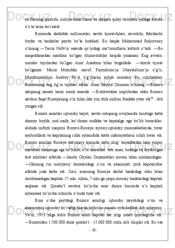 yo’llarning qurilishi, moliya-bank tizimi va xalqaro qulay vaziyatni yuzaga kelishi
o’z ta’sirini ko’rsatdi. 
Buxoroda   dastlabki   millionerlar,   savdo   tijoratchilari,   zavodchi,   fabrikachi
boylar   va   bankirlar   paydo   bo’la   boshladi.   Bu   haqda   Muhammad   Baljuvoniy
o’zining   ―Tarixi   Nofe’iy   asarida   qo’yidagi   ma’lumotlarni   keltirib   o’tadi.   ―Bu
muqaddimadan   mashhur   bo’lgan   (buxorolik)lar   haqida   yozaman.   Eng   avvalo,
nomdor   tojirlardan   bo’lgan   Amir   Axadxon   bilan   birgalikda     ―sherik   tijorat
bo’lganlar:   Mirzo   Muhiddin   sarrof,   Fayzulloxo’ja   Ubaydulloxo’ja   o’g’li,
Muxdmmadolim   Juraboy   Po’st   o’g’illarini   aytish   mumkin.   Bu   uchchalalari
Buxoroning   eng   ilg’or   tojirlari   edilar.   Amir   Sayyid   Olimxon   o’zining   ―Buxoro
xalqining   xasrati   tarixi   nomli   asarida:   ―Bolsheviklar   inqilobidan   oldin   Buxoro
savdosi faqat Russiyaning o’zi bilan ikki yuz ellik million frankka yetar edi 33
 - deb
yozgan edi. 
Buxoro   amirlari   iqtisodiy   hayot,   savdo-sotiqning   rivojlanishi   hisobiga   katta
shaxsiy   boylik,   mol-mulk,   ko’chmas   mulkka   va   kapitalga   ega   bo’lib   borardilar.
alohida   nufuzli   maqomi   Buxoro-Rossiya   siyosiy-iqtisodiy   munosabatlarida,   tovar
ayirboshlash  va kapitalning ichki  aylanishda  katta imkoniyatlarni  ochib berar  edi.
Buxoro   amirlari   Rossiya   ma’muriy   tizimida   xatto   ulug’   knyazlardan   ham   yuqori
martabali maqomga ega bo’lishib, a’lo xazratlari  deb emas, boshiga toj kiydirilgan
taxt   sohiblari   sifatida   ―Janobi   Oliylari   Onxazratlari   unvoni   bilan   nomlanishgan.
―Ularning   rus   moliyaviy   doiralaridagi   o’rni   va   ahamiyati   yirik   kapitalistlar
sifatida   juda   katta   edi.   Zero,   amirning   Rossiya   davlat   bankidagi   oltin   bilan
xisoblanadigan kapitali 27 mln. rublni, 7 mln.ga yaqin xususiy banklardagi kapitali
saqlanar   edi.   Qorako’l   savdosi   bo’yicha   amir   dunyo   bozorida   o’z   kapitali
aylanmasi bo’yicha uchinchi o’rinda turar edi 
Buni   o’sha   paytdagi   Buxoro   amirligi   iqtisodiy   xayotidagi   o’rni   va
ahamiyatini iqtisodiy ko’rsatgichlarda keltirilsa masala oydinlashadi deb uylaymiz.
Ya’ni,   1913   yilga   kelib   Buxoro   amiri   kapitali   xar   yilgi   xolati   quyidagicha   edi:
―Buxorodan 1.500 000 dona qorako’l - 15.000 000 rubl ь  olib chiqilar edi. Bu esa
-  26  - 
  