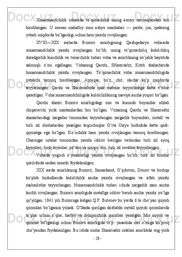 Xunarmandchilik   sohasida   to’qimachilik   uning   asosiy   tarmoqlaridan   biri
hisoblangan.   U   asosan   mahalliy   xom   ashyo   manbalari   —   paxta,   jun,   ipakning
yetarli miqdorda bo’lganligi uchun ham yaxshi rivojlangan. 
XVIII—XIX   asrlarda   Buxoro   amirligining   Qashqadaryo   vohasida
xunarmandchilik   yaxshi   rivojlangan   bo’lib,   uning   to’qimachiliq   kulolchiliq
duradgorlik kunchilik  va  temirchilik turlari  voha  va amirlikning xo’jalik hayotida
salmoqli   o’rin   egallagan.   Vohaning   Qarshi,   SHaxrisabz,   Kitob   shaharlarida
hunarmandchilik   yaxshi   rivojlangan.   To’qimachilik   voha   xunarmandchiligida
yetakchi   tarmoq   hisoblangan.   Ayniqsa,   bo’z,   chit,   olacha   ko’p   miqdorda
tayyorlangan.   Qarshi   va   Shaxrisabzda   ipak   matolar   tayyorlashga   katta   e’tibor
qaratilgan. Voha xunarmandchiligida kulolchilikning mavqei ancha yuqori bo’lgan.
Qarshi   shaxri   Buxoro   amirligidagi   mis   va   kumush   buyumlar   ishlab
chiqaruvchi   yirik   markazlardan   biri   bo’lgan.   Voxaning   Qarshi   va   Shaxrisabz
shaxarlaridagi   zargarlar   tomonidan   tayyorlangan   zargarlik   buyumlari,   metall   va
turli   xil   shishalardan   yasalgan   taqinchoqlar   O’rta   Osiyo   hududida   katta   qadr-
qiymatga   ega   bo’lgan.   Ko’nchilik   ham   yaxshi   rivojlangan   tarmoq   hisoblangan.
Charmgar   ustalar   tomonidan   yaxshi   ishlov   berilgan   terilardan   turli   xil   oyoq
kiyimlari, bosh kiyimlar, po’stin va nimpo’stin, turli xil meshlar tayyorlangan. 
Vohada   yogoch   o’ymakorligi   yaxshi   rivojlangan   bo’lib,   turli   xil   binolar
qurilishida undan unumli foydalanilgan. 
XIX   asrda   amirlikning   Buxoro,   Samarkand,   G’ijduvon,   Denov   va   boshqa
ko’plab   hududlarida   kulolchilik   ancha   yaxshi   rivojlangan   va   sifati   yaxshi
mahsulotlar   tayyorlangan.   Hunarmandchilik   turlari   ichida   zargarlik   xam   ancha
kuchli   rivojlangan.  Buxoro   amirligida   metallga   ishlov  berish   ancha   yaxshi   yo’lga
qo’yilgan. 1841 yili Buxoroga kelgan Q F. Butenev bu yerda 6 ta cho’yan quyish
qozonlari bo’lganini yozadi. O’lkada qurilgan dastlabki metall quyish qozonlarida
to’plar   uchun   o’qlar,   harbiy   va   dehqonchilik   qurollari   yasalgan.   Mis   noyob   va
qimmat   bo’lganligi   uchun   Buxoro   amirligida   to’p     yasashda   mis   o’rniga   ko’proq
cho’yandan foydalanilgan. Bu ishda mohir   Shaxrisabz ustalari amirlikda eng yirik
-  28  - 
  