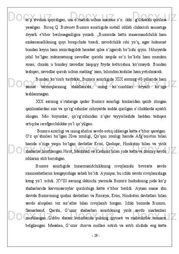 to’p  stvolini  quyishgan,   uni   o’rnatish  uchun  maxsus  o’n    ikki     g’ildirakli  qurilma
yasalgan.    
Biroq   Q.   Butenev   Buxoro   amirligida   metall   ishlab   chikarish   sanoatiga
deyarli   e’tibor   berilmaganligini   yozadi:   „Buxoroda   hatto   xunarmandchilik   ham
mukammallikning   quyi   bosqichida   turadi,   zavodchilik   ishi   yo’q,   agar   hukumat
bundan   keyin   ham   xozirdagidek   harakat   qilsa   o’zgarish   bo’lishi   qiyin.   Nihoyatda
johil   bo’lgan   xukumatning   zavodlar   qurishi   xaqida   so’z   bo’lishi   ham   mumkin
emas,   chunki   u   bunday   zavodlar   haqiqiy   foyda   keltirishini   ko’rmaydi.   Bundan
tashqari, zavodlar qurish uchun mablag’ xam, bilimdon kishilar ham yetishmasdi. 
Bundan ko’rinib turibdiki, Buxoro amirligida XIX asrning 40-yillarida ham
sanoat   tarmoqlarining   shakllanishi,   uning   ko’rinishlari   deyarli   ko’zga
tashlanmagan. 
XIX   asrning   o’rtalariga   qadar   Buxoro   amirligi   konlaridan   qazib   olingan
qazilmalardan mis va qo’rg’oshinlar  nihoyatda sodda  qurilgan  o’choklarda ajratib
olingan.   Mis   buyumlar,   qo’rg’oshindan   o’qlar   tayyorlashda   haddan   tashqari
ortiqcha isrofgarchilikka yo’l qo’yilgan. 
Buxoro amirligi va uning aholisi savdo-sotiq ishlariga katta e’tibor qaratgan.
O’z   qo’shnilari   bo’lgan   Xiva   xonligi,   Qo’qon   xonligi   hamda   Afg’oniston   bilan
hamda   o’ziga   yaqin   bo’lgan   davlatlar   Eron,   Qashqar,   Hindiston   bilan   va   yirik
shaharlar hisoblangan Hirot, Mashhad va Kashmir bilan juda katta va doimiy savdo
ishlarini olib borishgan. 
Buxoro   amirligida   hunarmandchilikning   rivojlanishi   bevosita   savdo
munosabatlarini kengayishiga sabab bo’ldi. Ayniqsa, bu ichki savdo rivojlanishiga
keng   yo’l   ochdi.   XVIII   asrning   ikkinchi   yarmida   Buxoro   hududining   juda   ko’p
shaharlarida   karvonsaroylar   qurilishiga   katta   e’tibor   berildi.   Aynan   mana   shu
davrda   Buxoroning   qushni   davlatlari   va   Rossiya,   Eron,   Hindiston   davlatlari   bilan
savdo   aloqalari   tez   sur’atlar   bilan   rivojlanib   borgan.   Ichki   bozorda   Buxoro,
Samarkand,   Qarshi,   G’uzor   shaharlari   amirlikning   yirik   savdo   markazlari
xisoblangan.   Ushbu   shaxar   bozorlarida   pulning   qiymati   va   mahsulotlar   tannarxi
belgilangan.   Masalan,   G’uzor   chorva   mollari   sotish   va   sotib   olishda   eng   katta
-  29  -