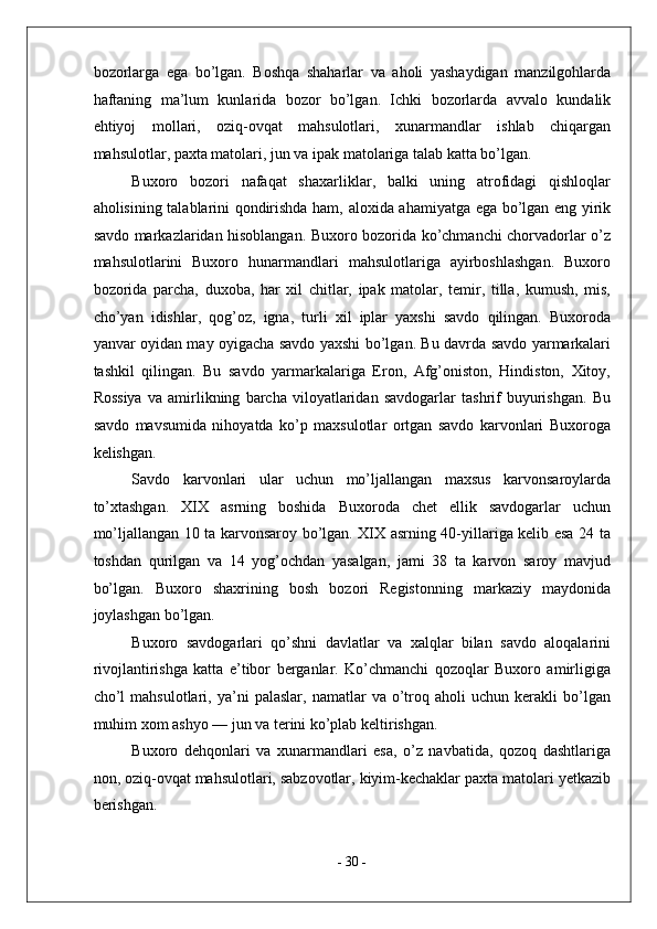 bozorlarga   ega   bo’lgan.   Boshqa   shaharlar   va   aholi   yashaydigan   manzilgohlarda
haftaning   ma’lum   kunlarida   bozor   bo’lgan.   Ichki   bozorlarda   avvalo   kundalik
ehtiyoj   mollari,   oziq-ovqat   mahsulotlari,   xunarmandlar   ishlab   chiqargan
mahsulotlar, paxta matolari, jun va ipak matolariga talab katta bo’lgan. 
Buxoro   bozori   nafaqat   shaxarliklar,   balki   uning   atrofidagi   qishloqlar
aholisining talablarini qondirishda ham, aloxida ahamiyatga ega bo’lgan eng yirik
savdo markazlaridan hisoblangan. Buxoro bozorida ko’chmanchi chorvadorlar o’z
mahsulotlarini   Buxoro   hunarmandlari   mahsulotlariga   ayirboshlashgan.   Buxoro
bozorida   parcha,   duxoba,   har   xil   chitlar,   ipak   matolar,   temir,   tilla,   kumush,   mis,
cho’yan   idishlar,   qog’oz,   igna,   turli   xil   iplar   yaxshi   savdo   qilingan.   Buxoroda
yanvar oyidan may oyigacha savdo yaxshi bo’lgan. Bu davrda savdo yarmarkalari
tashkil   qilingan.   Bu   savdo   yarmarkalariga   Eron,   Afg’oniston,   Hindiston,   Xitoy,
Rossiya   va   amirlikning   barcha   viloyatlaridan   savdogarlar   tashrif   buyurishgan.   Bu
savdo   mavsumida   nihoyatda   ko’p   maxsulotlar   ortgan   savdo   karvonlari   Buxoroga
kelishgan. 
Savdo   karvonlari   ular   uchun   mo’ljallangan   maxsus   karvonsaroylarda
to’xtashgan.   XIX   asrning   boshida   Buxoroda   chet   ellik   savdogarlar   uchun
mo’ljallangan 10 ta karvonsaroy bo’lgan. XIX asrning 40-yillariga kelib esa 24 ta
toshdan   qurilgan   va   14   yog’ochdan   yasalgan,   jami   38   ta   karvon   saroy   mavjud
bo’lgan.   Buxoro   shaxrining   bosh   bozori   Registonning   markaziy   maydonida
joylashgan bo’lgan. 
Buxoro   savdogarlari   qo’shni   davlatlar   va   xalqlar   bilan   savdo   aloqalarini
rivojlantirishga   katta   e’tibor   berganlar.   Ko’chmanchi   qozoqlar   Buxoro   amirligiga
cho’l   mahsulotlari,  ya’ni   palaslar,   namatlar   va   o’troq  aholi   uchun  kerakli   bo’lgan
muhim xom ashyo — jun va terini ko’plab keltirishgan. 
Buxoro   dehqonlari   va   xunarmandlari   esa,   o’z   navbatida,   qozoq   dashtlariga
non, oziq-ovqat mahsulotlari, sabzovotlar, kiyim-kechaklar paxta matolari yetkazib
berishgan. 
-  30  - 
  