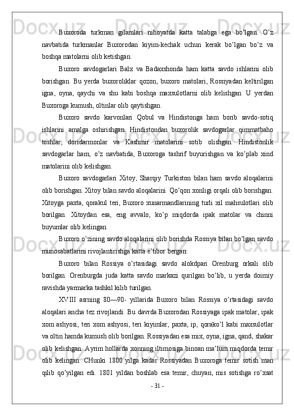 Buxoroda   turkman   gilamlari   nihoyatda   katta   talabga   ega   bo’lgan.   O’z
navbatida   turkmanlar   Buxorodan   kiyim-kechak   uchun   kerak   bo’lgan   bo’z   va
boshqa matolarni olib ketishgan. 
Buxoro   savdogarlari   Balx   va   Badaxshonda   ham   katta   savdo   ishlarini   olib
borishgan.   Bu   yerda   buxoroliklar   qozon,   buxoro   matolari,   Rossiyadan   keltirilgan
igna,   oyna,   qaychi   va   shu   kabi   boshqa   maxsulotlarni   olib   kelishgan.   U   yerdan
Buxoroga kumush, oltinlar olib qaytishgan. 
Buxoro   savdo   karvonlari   Qobul   va   Hindistonga   ham   borib   savdo-sotiq
ishlarini   amalga   oshirishgan.   Hindistondan   buxorolik   savdogarlar   qimmatbaho
toshlar,   doridarmonlar   va   Kashmir   matolarini   sotib   olishgan.   Hindistonlik
savdogarlar   ham,   o’z   navbatida,   Buxoroga   tashrif   buyurishgan   va   ko’plab   xind
matolarini olib kelishgan. 
Buxoro   savdogarlari   Xitoy,   Sharqiy   Turkiston   bilan   ham   savdo   aloqalarini
olib borishgan. Xitoy bilan savdo aloqalarini  Qo’qon xonligi orqali olib borishgan.
Xitoyga   paxta,   qorakul   teri,   Buxoro   xunarmandlarining   turli   xil   mahsulotlari   olib
borilgan.   Xitoydan   esa,   eng   avvalo,   ko’p   miqdorda   ipak   matolar   va   chinni
buyumlar olib kelingan. 
Buxoro o’zining savdo aloqalarini olib borishda Rossiya bilan bo’lgan savdo
munosabatlarini rivojlantirishga katta e’tibor bergan. 
Buxoro   bilan   Rossiya   o’rtasidagi   savdo   alokdpari   Orenburg   orkali   olib
borilgan.   Orenburgda   juda   katta   savdo   markazi   qurilgan   bo’lib,   u   yerda   doimiy
ravishda yarmarka tashkil kilib turilgan. 
XVIII   asrning   80—90-   yillarida   Buxoro   bilan   Rossiya   o’rtasidagi   savdo
aloqalari ancha tez rivojlandi. Bu davrda Buxorodan Rossiyaga ipak matolar, ipak
xom  ashyosi,  teri  xom  ashyosi,  teri  kiyimlar, paxta,  ip, qorako’l  kabi  maxsulotlar
va oltin hamda kumush olib borilgan. Rossiyadan esa mix, oyna, igna, qand, shakar
olib kelishgan. Ayrim hollarda xonning iltimosiga binoan ma’lum miqdorda temir
olib   kelingan.   CHunki   1800   yilga   kadar   Rossiyadan   Buxoroga   temir   sotish   man
qilib   qo’yilgan   edi.   1801   yildan   boshlab   esa   temir,   chuyan,   mis   sotishga   ro’xsat
-  31  -