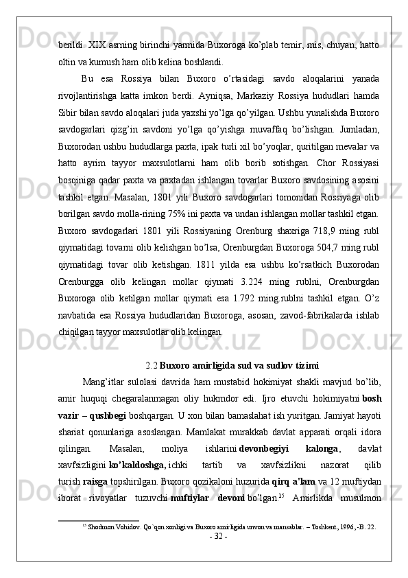 berildi. XIX asrning birinchi yarmida Buxoroga ko’plab temir, mis, chuyan, hatto
oltin va kumush ham olib kelina boshlandi. 
Bu   esa   Rossiya   bilan   Buxoro   o’rtasidagi   savdo   aloqalarini   yanada
rivojlantirishga   katta   imkon   berdi.   Ayniqsa,   Markaziy   Rossiya   hududlari   hamda
Sibir bilan savdo aloqalari juda yaxshi yo’lga qo’yilgan. Ushbu yunalishda Buxoro
savdogarlari   qizg’in   savdoni   yo’lga   qo’yishga   muvaffaq   bo’lishgan.   Jumladan,
Buxorodan ushbu hududlarga paxta, ipak turli xil bo’yoqlar, quritilgan mevalar va
hatto   ayrim   tayyor   maxsulotlarni   ham   olib   borib   sotishgan.   Chor   Rossiyasi
bosqiniga  qadar  paxta  va  paxtadan  ishlangan  tovarlar   Buxoro savdosining   asosini
tashkil   etgan.   Masalan,   1801   yili   Buxoro   savdogarlari   tomonidan   Rossiyaga   olib
borilgan savdo molla-rining 75% ini paxta va undan ishlangan mollar tashkil etgan.
Buxoro   savdogarlari   1801   yili   Rossiyaning   Orenburg   shaxriga   718,9   ming   rubl
qiymatidagi tovarni olib kelishgan bo’lsa, Orenburgdan Buxoroga 504,7 ming rubl
qiymatidagi   tovar   olib   ketishgan.   1811   yilda   esa   ushbu   ko’rsatkich   Buxorodan
Orenburgga   olib   kelingan   mollar   qiymati   3.224   ming   rublni,   Orenburgdan
Buxoroga   olib   ketilgan   mollar   qiymati   esa   1.792   ming.rublni   tashkil   etgan.   O’z
navbatida   esa   Rossiya   hududlaridan   Buxoroga,   asosan,   zavod-fabrikalarda   ishlab
chiqilgan tayyor maxsulotlar olib kelingan. 
2.2  Buxoro amirligida  sud   va   sudlov   tizimi
Mang’itlar   sulolasi   davrida   ham   mustabid   hokimiyat   shakli   mavjud   bo’lib,
amir   huquqi   chegaralanmagan   oliy   hukmdor   edi.   Ijro   etuvchi   hokimiyatni   bosh
vazir – qushbegi   boshqargan. U xon bilan bamaslahat ish yuritgan. Jamiyat hayoti
shariat   qonunlariga   asoslangan.   Mamlakat   murakkab   davlat   apparati   orqali   idora
qilingan.   Masalan,   moliya   ishlarini   devonbegiyi   kalonga ,   davlat
xavfsizligini   ko’kaldoshga,   ichki   tartib   va   xavfsizlikni   nazorat   qilib
turish   raisga   topshirilgan. Buxoro qozikaloni huzurida   qirq a'lam   va 12 muftiydan
iborat   rivoyatlar   tuzuvchi   muftiylar   devoni   bo’lgan. 15
  Amirlikda   musulmon
15
 Shodmon Vohidov. Qo`qon xonligi va Buxoro amirligida unvon va mansablar. – Toshkent, 1996, -B. 22.
-  32  -