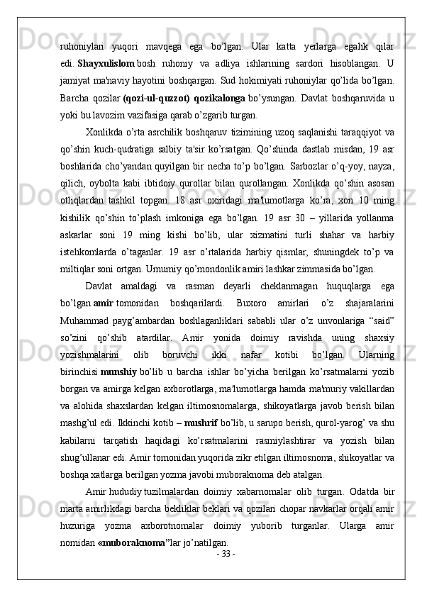 ruhoniylari   yuqori   mavqega   ega   bo’lgan.   Ular   katta   yerlarga   egalik   qilar
edi.   Shayxulislom   bosh   ruhoniy   va   adliya   ishlarining   sardori   hisoblangan.   U
jamiyat ma'naviy hayotini boshqargan. Sud hokimiyati ruhoniylar qo’lida bo’lgan.
Barcha   qozilar   (qozi-ul-quzzot)   qozikalonga   bo’ysungan.   Davlat   boshqaruvida   u
yoki bu lavozim vazifasiga qarab o’zgarib turgan.
Xonlikda  o’rta  asrchilik  boshqaruv   tizimining  uzoq  saqlanishi  taraqqiyot  va
qo’shin   kuch-qudratiga   salbiy   ta'sir   ko’rsatgan.   Qo’shinda   dastlab   misdan,   19   asr
boshlarida cho’yandan quyilgan bir  necha to’p bo’lgan. Sarbozlar  o’q-yoy, nayza,
qilich,   oybolta   kabi   ibtidoiy   qurollar   bilan   qurollangan.   Xonlikda   qo’shin   asosan
otliqlardan   tashkil   topgan.   18   asr   oxiridagi   ma'lumotlarga   ko’ra,   xon   10   ming
kishilik   qo’shin   to’plash   imkoniga   ega   bo’lgan.   19   asr   30   –   yillarida   yollanma
askarlar   soni   19   ming   kishi   bo’lib,   ular   xizmatini   turli   shahar   va   harbiy
istehkomlarda   o’taganlar.   19   asr   o’rtalarida   harbiy   qismlar,   shuningdek   to’p   va
miltiqlar soni ortgan. Umumiy qo’mondonlik amiri lashkar zimmasida bo’lgan.
Davlat   amaldagi   va   rasman   deyarli   cheklanmagan   huquqlarga   ega
bo’lgan   amir   tomonidan   boshqarilardi.   Buxoro   amirlari   o’z   shajaralarini
Muhammad   payg’ambardan   boshlaganliklari   sababli   ular   o’z   unvonlariga   “said”
so’zini   qo’shib   atardilar.   Amir   yonida   doimiy   ravishda   uning   shaxsiy
yozishmalarini   olib   boruvchi   ikki   nafar   kotibi   bo’lgan.   Ularning
birinchisi   munshiy   bo’lib   u   barcha   ishlar   bo’yicha   berilgan   ko’rsatmalarni   yozib
borgan va amirga kelgan axborotlarga, ma'lumotlarga hamda ma'muriy vakillardan
va   alohida   shaxslardan   kelgan   iltimosnomalarga,   shikoyatlarga   javob   berish   bilan
mashg’ul edi. Ikkinchi kotib –   mushrif   bo’lib, u sarupo berish, qurol-yarog’ va shu
kabilarni   tarqatish   haqidagi   ko’rsatmalarini   rasmiylashtirar   va   yozish   bilan
shug’ullanar edi. Amir tomonidan yuqorida zikr etilgan iltimosnoma, shikoyatlar va
boshqa xatlarga berilgan yozma javobi muboraknoma deb atalgan.
Amir   hududiy   tuzilmalardan   doimiy   xabarnomalar   olib   turgan .   Odatda   bir
marta amirlikdagi barcha bekliklar beklari va qozilari chopar navkarlar orqali amir
huzuriga   yozma   axborotnomalar   doimiy   yuborib   turganlar.   Ularga   amir
nomidan   «muboraknoma” lar jo’natilgan. 
-  33  - 
  