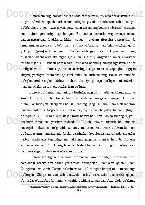Buxoro amirligi davlat boshqaruvida harbiy-ma'muriy amaldorlar katta o’rin
tutgan.   Mamlakat   qo’shinlari   asosan   otliq   va   piyoda   askarlardan   tashkil   topgan
bo’lib, ular o’q-yoy, uzun nayza, gurzi, uzun dastalijang boltasi (tabarzan), changak
kabi   hujum   qurollariga   ega   bo’lgan.   Bu   davrda   navkarlarning   himoya   uchun
qalqon   (sipar) dan   foydalanganliklari,   sovut   –   jovshan   (forscha   baxtar)   hamda
temir simdan mayda qilib to’qilgan, usti ipak va baxmal mato bilan yopilgan qurol
yoki   jiba   (jeva)   –   temir   yoki   po’latdan   ishlangan   maxsus   kiyim   kiyib   jang
qilganlari   manbalarda   aks   etgan.   Qo’shinning   asosiy   jangovar   qismini   suvoriylar
tashkil etgan. Shu sababli ham o’zaro urushlarda otlarning himoyasiga katta e'tibor
berilgan   va   o’q   o’tmasligi   uchun   ularning   ustiga   maxsus   yopinqich   –   gejm
(kejim)   yopilgan.   Mamlakat   qo’shini   tarkibida   dushmanning   shahar   va   mudofaa
qo’rg’onlarini   ishg’ol   etishda   muhim   ahamiyatga   ega   bo’lgan   naftandozlar,
manjanaqchilar va tosh otuvchilar ham bo’lgan.
Buxoro qo’shinlarining tarkibiy tuzilishi, jang qilish tartiblari Chingizxon va
Amir   Temur   qo’shinlari   harbiy   tuzilishi,   urush   taktikasiga   asoslangan.   Shu   bilan
birga, ular turkiy xalqlarga xos bo’lgan qadimgi jang usullarini ham o’zlashtirgan.
Qo’shin   tarkibida   to’g’chi   qism,   ya'ni   bayroq   ostida   ehtiyotda   turuvchi   (tug’ni
qo’riqlovchi)   20-30  min  kishilik   jangovar   harbiy   bo’linma   hamda  zabongiri,   ya'ni
dushman   tomonidan   yashirin   ravishda   “til”   tutib   keluvchi   maxsus   bo’linma   va
xabargiri   –   dushman   to’g’risida   umumiy   ma'lumot   keltiruvchi   bo’linmalar   ham
bo’lgan. Ayrim manbalarning dalolat berishicha, favqulodda vaziyatlarda eng qaltis
harbiy   vazifalarni   bajarishga   mo’ljallangan   jangovar   qismlar   ham   bo’lib,   ular
asosan saralangan o’zbek jangchilaridan tashkil topgan. Amirning xos qo’riqchilari
ham saralangan o’zbek navkarlaridan tuzilgan 16
.
Buxoro   amirligida   oliy   bosh   qo’mondan   amir   bo’lib,   u   qo’shinni   turli
darajadagi   harbiy   amaldorlar   yordamida   boshqargan.   Mamlakat   qo’shini   ham
Chingizxon   va   Amir   Temur   qo’shinlaridek,   10   minglik   korpuslar   –   tumanlarga
bo’lingan.   Ularga   no’yon   deb   ataluvchi   harbiy   sarkardalar   boshchilik   qilgan.
Tumanlar o’z navbatida, minglik, yuzlik, o’nliklarga ajralgan. Amirlikda qo’shinni
16
 Shodmon Vohidov. Qo`qon xonligi va Buxoro amirligida unvon va mansablar. – Toshkent, 1996, -B. 22.
-  34  -