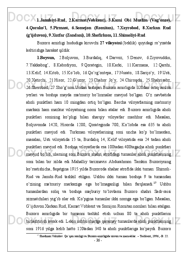 1.Janubiyi-Rud,   2.Karmat(Vobkent),   3.Kami   Obi   Muslim   (Vag’onze),
4.Qorako’l,   5.Pirmast,   6.Somejon   (Romitan),   7.Xayrobod,   8.Xarkan   Rud
(g’ijduvon), 9.Xutfar (Zandani), 10.Shofirkom, 11.Shimoliyi-Rud .
Buxoro   amirligi   hududiga   kiruvchi   27   viloyatni   (beklik)   quyidagi   ro’yxatda
keltirishga harakat qildik:
1.Boysun,   2.Boljuvon,   3.Burdaliq,   4.Darvoz,   5.Denov,   6.Ziyovuddin,
7.Yakkabog’,   8.Kabodiyon,   9.Qorategin,   10.Karki,   11.Karmana,   12.Qarshi,
13.Kelif,   14.Kitob,   15.Ko’lob,   16.Qo’rg’ontepa,   17.Nurato,   18.Sarijo’y,   19.Usti,
20.Xatirchi,   21.Hisor,   22.G’uzor,   23.Chahor   Jo’y,   24.Chiroqchi,   25.Shahrisabz,
26.Sherobod, 27.Sho’g’non. Undan tashqari Buxoro amirligida 320dan ortiq amlok
yerlari   va   boshqa   mayda   ma'muriy   bo’linmalar   mavjud   bo’lgan.   O’z   navbatida
aholi   punktlari   ham   10   mingdan   ortiq   bo’lgan.   Barcha   viloyatlarning   ma'muriy
markazi   ham   mazkur   viloyatning   nomi   bilan   atalar   edi.   Buxoro   amirligida   aholi
punktlari   sonining   ko’pligi   bilan   sharqiy   viloyatlar   mashhur   edi.   Masalan,
Boljuvonda   1420,   Hisorda   1200,   Qorateginda   700,   Ko’lobda   esa   635   ta   aholi
punktlari   mavjud   edi.   Turkman   viloyatlarining   soni   uncha   ko’p   bo’lmasdan,
masalan,   Usti   viloyatida   15   ta,   Burdaliq   14,   Kelif   viloyatida   esa   24   tadan   aholi
punktlari mavjud edi. Boshqa viloyatlarda esa 100tadan 400tagacha aholi punktlari
mavjud bo’lib, ularning soni Buxoro shahri atrofidagi tumanlar aholi punktlarining
soni   bilan   bir   xilda   edi.   Mahalliy   tarixnavis   Abdurahmon   Tamkin   Buxoriyning
ko’rsatishicha, faqatgina 1915 yilda Buxoroda shahar atrofida ikki tuman: Shimoli-
Rud   va   Janubi-Rud   tashkil   etilgan.   Ushbu   ikki   tuman   boshqa   9   ta   tumandan
o’zining   ma'muriy   markaziga   ega   bo’lmaganligi   bilan   farqlanadi. 17
  Ushbu
tumanlardan   soliq   va   boshqa   majburiy   to’lovlarni   Buxoro   shahri   Sadr-raisi
xizmatchilari yig’ib olar edi. Ko’pgina tumanlar ikki nomga ega bo’lgan. Masalan,
G’ijduvon Xarkan Rud, Kamat Vobkent va Somijon Romitan nomlari   bilan atalgan.
Buxoro   amirligida   bir   tumanni   tashkil   etish   uchun   80   ta   aholi   punktlarini
birlashtirish kerak edi. Lekin ushbu shartga qaramay tumanlarda aholi punktlarining
soni   1916   yilga   kelib   hatto   120tadan   340   ta   aholi   punktlariga   ko’paydi.   Buxoro
17
 Shodmon Vohidov. Qo`qon xonligi va Buxoro amirligida unvon va mansablar. – Toshkent, 1996, -B. 22.
-  36  - 
  