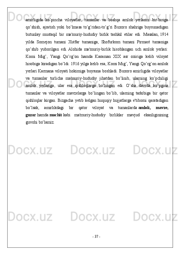 amirligida   ko’pincha   viloyatlar,   tumanlar   va   boshqa   amlok   yerlarini   bir-biriga
qo’shish,   ajratish   yoki   bo’lmasa   to’g’ridan-to’g’ri   Buxoro   shahriga   buysunadigan
butunlay   mustaqil   bir   ma'muriy-hududiy   birlik   tashkil   etilar   edi.   Masalan,   1914
yilda   Somejon   tumani   Xutfar   tumaniga,   Shofurkom   tumani   Pirmast   tumaniga
qo’shib   yuborilgan   edi.   Alohida   ma'muriy-birlik   hisoblangan   uch   amlok   yerlari:
Komi   Mig’,   Yangi   Qo’rg’on   hamda   Karaman   XIX   asr   oxiriga   kelib   viloyat
hisobiga kiradigan bo’ldi.   1916 yilga kelib esa, Komi Mig’, Yangi Qo’rg’on amlok
yerlari Karmana viloyati hokimiga buysuna boshladi. Buxoro amirligida viloyatlar
va   tumanlar   turlicha   ma'muriy-hududiy   jihatdan   bo’linib,   ularning   ko’pchiligi
amlok   yerlariga,   ular   esa   qishloqlarga   bo’lingan   edi.   O’sha   davrda   ko’pgina
tumanlar   va   viloyatlar   mavzelarga   bo’lingan   bo’lib,   ularning   tarkibiga   bir   qator
qishloqlar   kirgan.   Bizgacha   yetib   kelgan   huquqiy   hujjatlarga   e'tiborni   qaratadigan
bo’lsak,   amirlikdagi   bir   qator   viloyat   va   tumanlarda   amlok,   mavze,
guzar   hamda   machit   kabi   ma'muriy-hududiy   birliklar   mavjud   ekanliginining
guvohi bo’lamiz. 
-  37  - 
  