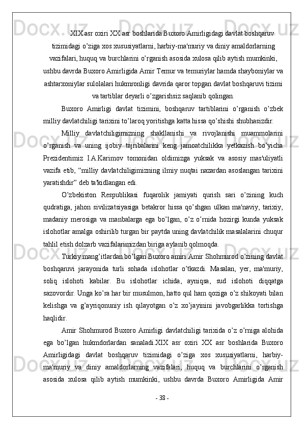 XIX asr oxiri XX asr boshlarida Buxoro Amirligidagi davlat boshqaruv
tizimidagi o’ziga xos xususiyatlarni, harbiy-ma'muriy va diniy amaldorlarning
vazifalari, huquq va burchlarini o’rganish asosida xulosa qilib aytish mumkinki,
ushbu davrda Buxoro Amirligida Amir Temur va temuriylar hamda shayboniylar va
ashtarxoniylar sulolalari hukmronligi davrida qaror topgan davlat boshqaruvi tizimi
va tartiblar deyarli o’zgarishsiz saqlanib qolingan.
Buxoro   Amirligi   davlat   tizimini,   boshqaruv   tartiblarini   o’rganish   o’zbek
milliy davlatchiligi tarixini to’laroq yoritishga katta hissa qo’shishi shubhasizdir.
Milliy   davlatchiligimizning   shakllanishi   va   rivojlanishi   muammolarini
o’rganish   va   uning   ijobiy   tajribalarini   keng   jamoatchilikka   yetkazish   bo’yicha
Prezidentimiz   I.A.Karimov   tomonidan   oldimizga   yuksak   va   asosiy   mas'uliyatli
vazifa  etib,  “milliy  davlatchiligimizning  ilmiy  nuqtai  nazardan  asoslangan   tarixini
yaratishdir”   deb ta'kidlangan edi.
O’zbekiston   Respublikasi   fuqarolik   jamiyati   qurish   sari   o’zining   kuch
qudratiga,   jahon   sivilizatsiyasiga   betakror   hissa   qo’shgan   ulkan   ma'naviy,   tarixiy,
madaniy   merosiga   va   manbalarga   ega   bo’lgan,   o’z   o’rnida   hozirgi   kunda   yuksak
islohotlar amalga oshirilib turgan bir paytda uning davlatchilik masalalarini chuqur
tahlil etish dolzarb vazifalarimizdan biriga aylanib qolmoqda.
Turkiy mang’itlardan bo’lgan Buxoro amiri Amir Shohmurod o’zining davlat
boshqaruvi   jarayonida   turli   sohada   islohotlar   o’tkazdi.   Masalan,   yer,   ma'muriy,
soliq   islohoti   kabilar.   Bu   islohotlar   ichida,   ayniqsa,   sud   islohoti   diqqatga
sazovordir. Unga ko’ra har bir musulmon, hatto qul ham qoziga o’z shikoyati bilan
kelishga   va   g’ayriqonuniy   ish   qilayotgan   o’z   xo’jayinini   javobgarlikka   tortishga
haqlidir.
Amir  Shohmurod Buxoro Amirligi davlatchiligi tarixida o’z o’rniga alohida
ega   bo’lgan   hukmdorlardan   sanaladi.XIX   asr   oxiri   XX   asr   boshlarida   Buxoro
Amirligidagi   davlat   boshqaruv   tizimidagi   o’ziga   xos   xususiyatlarni,   harbiy-
ma'muriy   va   diniy   amaldorlarning   vazifalari,   huquq   va   burchlarini   o’rganish
asosida   xulosa   qilib   aytish   mumkinki,   ushbu   davrda   Buxoro   Amirligida   Amir
-  38  - 
  