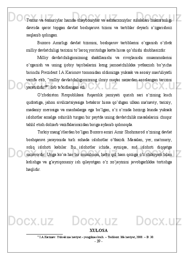 Temur va temuriylar hamda shayboniylar va ashtarxoniylar sulolalari hukmronligi
davrida   qaror   topgan   davlat   boshqaruvi   tizimi   va   tartiblar   deyarli   o’zgarishsiz
saqlanib qolingan.
Buxoro   Amirligi   davlat   tizimini,   boshqaruv   tartiblarini   o’rganish   o’zbek
milliy davlatchiligi tarixini to’laroq yoritishga katta hissa qo’shishi shubhasizdir.
Milliy   davlatchiligimizning   shakllanishi   va   rivojlanishi   muammolarini
o’rganish   va   uning   ijobiy   tajribalarini   keng   jamoatchilikka   yetkazish   bo’yicha
birinchi   Prezident I.A.Karimov tomonidan oldimizga yuksak va asosiy mas'uliyatli
vazifa  etib,  “milliy  davlatchiligimizning  ilmiy  nuqtai  nazardan  asoslangan   tarixini
yaratishdir 18
”   deb ta'kidlangan edi.
O’zbekiston   Respublikasi   fuqarolik   jamiyati   qurish   sari   o’zining   kuch
qudratiga,   jahon   sivilizatsiyasiga   betakror   hissa   qo’shgan   ulkan   ma'naviy,   tarixiy,
madaniy   merosiga   va   manbalarga   ega   bo’lgan,   o’z   o’rnida   hozirgi   kunda   yuksak
islohotlar amalga oshirilib turgan bir paytda uning davlatchilik masalalarini chuqur
tahlil etish dolzarb vazifalarimizdan biriga aylanib qolmoqda.
Turkiy mang’itlardan bo’lgan Buxoro amiri Amir Shohmurod o’zining davlat
boshqaruvi   jarayonida   turli   sohada   islohotlar   o’tkazdi.   Masalan,   yer,   ma'muriy,
soliq   islohoti   kabilar.   Bu   islohotlar   ichida,   ayniqsa,   sud   islohoti   diqqatga
sazovordir. Unga ko’ra har bir musulmon, hatto qul ham qoziga o’z shikoyati bilan
kelishga   va   g’ayriqonuniy   ish   qilayotgan   o’z   xo’jayinini   javobgarlikka   tortishga
haqlidir.
XULOSA
18
 I.A.Karimov. Yuksak ma`naviyat – yengilmas kuch. – Toshkent: Ma`naviyat, 2008. – B. 30.
-  39  - 
  