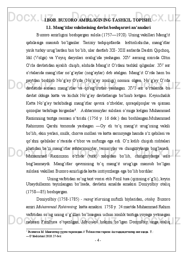 I.BOB. BUXORO AMIRLIGINING TASHKIL TOPISHI.
I.1. Mang’itlar sulolasining davlat boshqaruvi an’analari 
Buxoro amirligini boshqargan sulola (1757—1920). Uning vakillari Mang’it
qabilasiga   mansub   bo’lganlar.   Tarixiy   tadqiqotlarda     keltirilishicha,   mang’itlar
yirik turkiy urug’lardan biri bo’lib, ular dastlab XII- XIII asrlarda Dashti Qipchoq,
Idil   (Volga)   va   Yoyiq   daryolari   oralig’ida   yashagan.   XIV   asrning   oxirida   Oltin
O’rla  davlatidan  ajralib  chiqib,  alohida  Mang’it  O’rdani   tashkil  qilganlar.  XV  asr
o’rtalarida   mang’itlar   no’g’aylar   (nog’aylar)   deb   atalgan.   Mang’it   O’rda   ham   bu
paytdan   boshlab   No’g’ay   O’rda   (No’g’ay   xonligi)   nomini   olgan.   No’g’ay   O’rda
davlatida   asosan   mang’itlar   va   qo’ng’irotlar   yashagan.   XVI   asr   o’rtalarida   bu
davlat   ikkiga   katta   va   kichik   No’g’ay   davlatlariga   bo’linib   ketgan.   Keyinchalik
Katta   No’g’ay   tarkibidagi   mang’itlar   qavmi   o’zbeklar,   qoraqalpoqlar   va   qisman
qozoqlar tarkibiga kirganlar 3
.     Ashtarxoniylar sulolasi o’rniga kelgan Muhammad
Raximning   taxtga   rasman   o’tirishi   (1756   y.   16   dek.)   dan   boshlangan.Muhammad
Rahimxon   Qarshi   tomonda   yashagan   ―Oy   eli   to’q   mang’it   urug’ining   vakili
bo’lib, ekin yerlari, mulk, chorva mollari va katta sarmoyaga hamda o’z qabilasi va
qo’shni  qabilalar  o’rtasida e’tibor  va nufuzga  ega edi. O’z kelib chiqish rishtalari
jihatidan  ba’zi   mang’itlar   ashtarxoniylar,  temuriylar   va  chingiziylarga  bog’lanadi.
Muxammad   Raximxon   o’zbek   (turk)   xalqidan   bo’lib,   chingiziylarga   aslo
bog’lanmaydi.   Mang’itlar   qavmining   to’q   mang’it   urug’iga   mansub   bo’lgan
sulolasi vakillari Buxoro amirligida katta imtiyozlarga ega bo’lib bordilar.   
Uning vafotidan so’ng taxt vorisi etib Fozil tura (qizining o’g’li), keyin 
Ubaydullaxon   tayinlangan   bo’lsada,   davlatni   amalda   amakisi   Doniyolbiy   otaliq
(1758—85) boshqargan.  
Doniyolbiy (1758-1785) -   mang’itlar ning nufuzli biylaridan,   otaliq.   Buxoro
amiri  Muhammad Rahimning   katta amakisi. 1758 y. 24 martda Muhammad Rahim
vafotidan so’ng uning o’g’illari bo’lmagani uchun xonlik taxtiga voyaga yetmagan
nabirasi   Foziltura   o’tqazilgan,   Miyonkol   hokimi   bo’lgan   Donyolbiy   unga   otaliq
3
 Рахматов М. Манғитлар уруғи тарихидан.// Ўзбекистон тарихи е^ш тадқиқотчилар нигоҳида. Т.: 
―O’zbekiston .2010.27-бет. 	
‖
-  4  - 
  