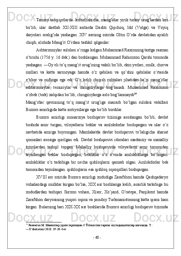 Tarixiy tadqiqotlarda   keltirilishicha, mang’itlar yirik turkiy urug’lardan biri
bo’lib,   ular   dastlab   XII-XIII   asrlarda   Dashti   Qipchoq,   Idil   (Volga)   va   Yoyiq
daryolari   oralig’ida   yashagan.   XIV   asrning   oxirida   Oltin   O’rda   davlatidan   ajralib
chiqib, alohida Mang’it O’rdani tashkil qilganlar. 
Ashtarxoniylar sulolasi o’rniga kelgan Muhammad Raximning taxtga rasman
o’tirishi (1756 y. 16 dek.) dan boshlangan. Muhammad Rahimxon Qarshi tomonda
yashagan  ―Oy eli to’q mang’it urug’ining vakili bo’lib, ekin yerlari, mulk, chorva
mollari   va   katta   sarmoyaga   hamda   o’z   qabilasi   va   qo’shni   qabilalar   o’rtasida
e’tibor   va   nufuzga   ega   edi.   O’z   kelib   chiqish   rishtalari   jihatidan   ba’zi   mang’itlar
ashtarxoniylar,   temuriylar   va   chingiziylarga   bog’lanadi.   Muxammad   Raximxon
o’zbek (turk) xalqidan bo’lib, chingiziylarga aslo bog’lanmaydi 19
. 
Mang’itlar   qavmining   to’q   mang’it   urug’iga   mansub   bo’lgan   sulolasi   vakillari
Buxoro amirligida katta imtiyozlarga ega bo’lib bordilar. 
Buxoro   amirligi   monarxiya   boshqaruv   tizimiga   asoslangan   bo’lib,   davlat
boshida   amir   turgan,   viloyatlarni   beklar   va   amlokdorlar   boshqargan   va   ular   o’z
navbatida   amirga   buysungan.   Mamlakatda   davlat   boshqaruvi   to’laligicha   shariat
qonunlari   asosiga   qurilgan   edi.  Davlat   boshqaruvi   idoralari   markaziy   va   maxalliy
tizimlardan   tashqil   topgan.   Mahalliy   boshqaruvda   viloyatlarni   amir   tomonidan
tayinlangan   beklar   boshqargan,   bekliklar   o’z   o’rnida   amlokliklarga   bo’lingan.
amlokliklar   o’z   tarkibiga   bir   necha   qishloqlarni   qamrab   olgan.   Amlokdorlar   bek
tomonidan tayinlangan. qishloqlarni esa qishloq oqsoqollari boshqargan. 
XVIII asr oxirida Buxoro amirligi xududiga Zarafshon hamda Qashqadaryo
vohalaridagi mulklar kirgan bo’lsa, XIX asr boshlariga kelib, amirlik tarkibiga bu
xududlardan   tashqari   Surxon   vohasi,   Xisor,   Xo’jand,   O’ratepa,   Panjikent   hamda
Zarafshon daryosining yuqori oqimi va janubiy Turkmanistonning katta qismi ham
kirgan. Bularning bari XIX-XX asr boshlarida Buxoro amirligi boshqaruv tizimida
19
 Рахматов М. Манғитлар уруғи тарихидан.// Ўзбекистон тарихи е^ш тадқиқотчилар нигоҳида. Т.: 
―O’zbekiston .2010. 29-30 -бет. 	
‖
 
-  40  - 
  