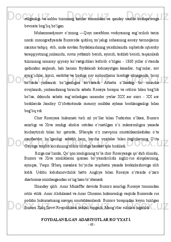 etilganligi   va   ushbu   tizimning   kimlar   tomonidan   va   qanday   usulda   boshqaruviga
bevosita bog’liq bo’lgan. 
Muhammadjonov   o’zining   ―Quyi   zarafshon   vodiysining   sug’orilish   tarixi
nomli  monografiyasida Buxoroda  qishloq xo’jaligi  sohasining  asosiy  tarmoqlarini
maxsus tadqiq  etib, unda suvdan foydalanishning yaxshilanishi oqibatida iqtisodiy
taraqqiyotning jonlanishi, suvni yetkazib berish, ayirish, tashlab berish, taqsimlash
tizimining   umumiy   qiyosiy   ko’rsatgichlari   keltirib   o’tilgan   -   1860   yillar   o’rtasida
qadimdan   saqlanib,   hali   hamon   foydalanib   kelinayotgan   kanallar,   tug’onlar,   suv
ayirg’ichlar, koriz, sardoba  va boshqa  suv inshootlarini  hisobga  olmaganda,  biroz
bo’lsada   jonlanish   bo’lganligini   ko’rsatadi.   Albatta   o’lkadagi   bir   muncha
rivojlanish,   jonlanishning   birinchi   sababi   Rossiya   bosqini   va   istilosi   bilan  bog’lik
bo’lsa,   ikkinchi   sababi   sug’oriladigan   unumdor   yerlar   XIX   asr   oxiri   -   XX   asr
boshlarida   Janubiy   O’zbekistonda   xususiy   mulkka   aylana   boshlanganligi   bilan
bog’liq edi. 
Chor   Rossiyasi   hukumati   turli   xil   yo’llar   bilan   Turkiston   o’lkasi,   Buxoro
amirligi   va   Xiva   xonligi   aholisi   ustidan   o’rnatilgan   o’z   xukmronligini   yanada
kuchaytirish   bilan   bir   qatorda,   SHarqda   o’z   mavqeini   mustahkamlashdan   o’ta
manfaatdor   bo’lganligi   sababli   ham,   barcha   vositalar   bilan   inglizlarning   O’rta
Osiyoga suqilib kirishining oldini olishga harakat qila boshladi. 
Bizga ma’lumki, Qo’qon xonligining to’la chor Rossiyasiga qo’shib olinishi, 
Buxoro   va   Xiva   xonliklarini   qisman   bo’ysundirilishi   ingliz-rus   aloqalarining,
ayniqsa,   Yaqin   SHarq   masalasi   bo’yicha   raqobatni   yanada   keskinlashuviga   olib
keldi.   Ushbu   kelishmovchilik   hatto   Angliya   bilan   Rossiya   o’rtasida   o’zaro
shartnoma imzolangandan so’ng ham to’xtamadi. 
Shunday   qilib.   Amir   Muzaffar   davrida   Buxoro   amirligi   Rossiya   tomonidan
istilo etildi. Amir Abdulaxad va Amir Olimxon hukmronligi vaqtida Buxoroda rus
podsho hukumatining mavqei  mustahkamlandi. Buxoro bosqinidan keyin tuzilgan
Buxoro Xalq Sovet Respublikasi tashkil topgach, Mang’itlar sulolasi tugatildi. 
  
FOYDALANILGAN ADABIYOTLAR RO’YXATI. 
-  43  -