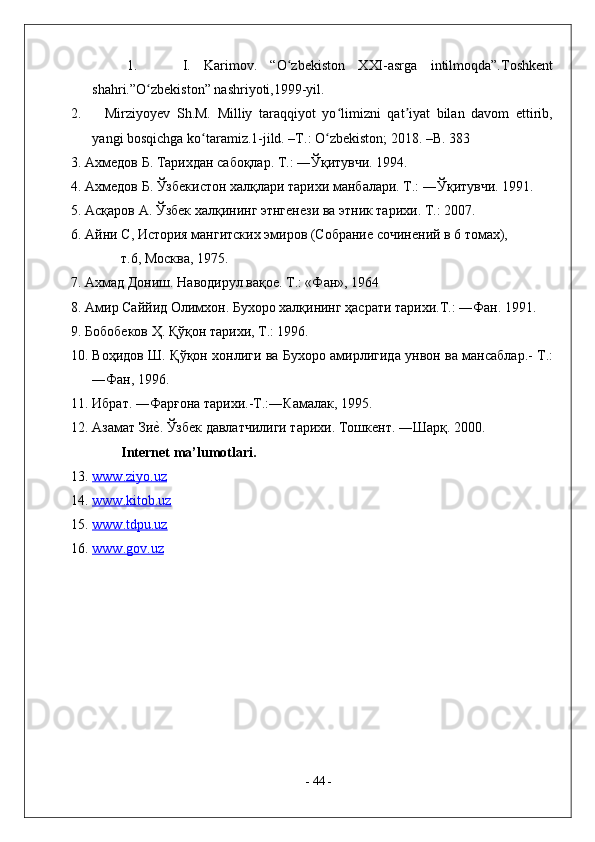 1.     I.   Karimov.   “O zbekiston   XXI-asrga   intilmoqda”.Toshkentʻ
shahri.”O zbekiston” nashriyoti,1999-yil.	
ʻ
2.       Mirziyoyev   Sh.M.   Milliy   taraqqiyot   yo limizni   qat iyat   bilan   davom   ettirib,	
ʻ ʼ
yangi bosqichga ko taramiz.1-jild. –T.: O zbekiston; 2018. –B. 383	
ʻ ʻ
3. Ахмедов Б. Тарихдан сабоқлар. Т.: ―Ўқитувчи. 1994. 
4. Ахмедов Б. Ўзбекистон халқлари тарихи манбалари. Т.: ―Ўқитувчи. 1991. 
5. Асқаров А. Ўзбек халқининг этнгенези ва этник тарихи. Т.: 2007.  
6. Айни С, История мангитских эмиров (Собрание сочинений в 6 томах), 
т.6, Москва, 1975. 
7. Ахмад Дониш. Наводирул вақое. Т.: «Фан», 1964 
8. Амир Саййид Олимхон. Бухоро халқининг ҳасрати тарихи.Т.: ―Фан. 1991. 
9. Бобобеков Ҳ. Қўқон тарихи, Т.: 1996. 
10. Воҳидов Ш. Қўқон хонлиги ва Бухоро амирлигида унвон ва мансаблар.- Т.:
―Фан, 1996. 
11. Ибрат. ―Фарғона тарихи.-Т.:―Камалак, 1995. 
12. Азамат Зи	
е^. Ўзбек давлатчилиги тарихи. Тошкент. ―Шарқ. 2000. 
I nternet ma’lumotlari. 
13. www.ziyo.uz     
14. www.kitob.uz     
15. www.tdpu.uz     
16. www.gov.uz     
-  44  - 
  