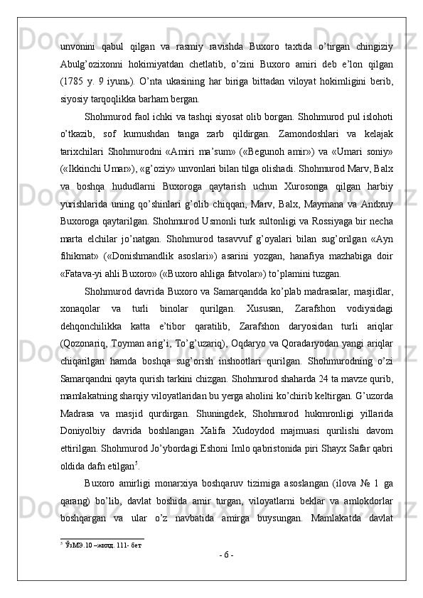 unvonini   qabul   qilgan   va   rasmiy   ravishda   Buxoro   taxtida   o’tirgan   chingiziy
Abulg’ozixonni   hokimiyatdan   chetlatib,   o’zini   Buxoro   amiri   deb   e’lon   qilgan
(1785   y.   9   iyun ь ).   O’nta   ukasining   har   biriga   bittadan   viloyat   hokimligini   berib,
siyosiy tarqoqlikka barham bergan. 
Shohmurod faol ichki va tashqi siyosat olib borgan. Shohmurod pul islohoti
o’tkazib,   sof   kumushdan   tanga   zarb   qildirgan.   Zamondoshlari   va   kelajak
tarixchilari   Shohmurodni   «Amiri   ma’sum»   («Begunoh   amir»)   va   «Umari   soniy»
(«Ikkinchi Umar»), «g’oziy» unvonlari bilan tilga olishadi. Shohmurod Marv, Balx
va   boshqa   hududlarni   Buxoroga   qaytarish   uchun   Xurosonga   qilgan   harbiy
yurishlarida   uning   qo’shinlari   g’olib   chiqqan,   Marv,   Balx,   Maymana   va   Andxuy
Buxoroga qaytarilgan. Shohmurod Usmonli turk sultonligi va Rossiyaga bir necha
marta   elchilar   jo’natgan.   Shohmurod   tasavvuf   g’oyalari   bilan   sug’orilgan   «Ayn
fihikmat»   («Donishmandlik   asoslari»)   asarini   yozgan,   hanafiya   mazhabiga   doir
«Fatava-yi ahli Buxoro» («Buxoro ahliga fatvolar») to’plamini tuzgan. 
Shohmurod davrida Buxoro va Samarqandda ko’plab madrasalar, masjidlar,
xonaqolar   va   turli   binolar   qurilgan.   Xususan,   Zarafshon   vodiysidagi
dehqonchilikka   katta   e’tibor   qaratilib,   Zarafshon   daryosidan   turli   ariqlar
(Qozonariq, Toyman arig’i, To’g’uzariq), Oqdaryo va Qoradaryodan yangi ariqlar
chiqarilgan   hamda   boshqa   sug’orish   inshootlari   qurilgan.   Shohmurodning   o’zi
Samarqandni qayta qurish tarkini chizgan. Shohmurod shaharda 24 ta mavze qurib,
mamlakatning sharqiy viloyatlaridan bu yerga aholini ko’chirib keltirgan. G’uzorda
Madrasa   va   masjid   qurdirgan.   Shuningdek,   Shohmurod   hukmronligi   yillarida
Doniyolbiy   davrida   boshlangan   Xalifa   Xudoydod   majmuasi   qurilishi   davom
ettirilgan. Shohmurod Jo’ybordagi Eshoni Imlo qabristonida piri Shayx Safar qabri
oldida dafn etilgan 5
. 
Buxoro   amirligi   monarxiya   boshqaruv   tizimiga   asoslangan   (ilova   №   1   ga
qarang)   bo’lib,   davlat   boshida   amir   turgan,   viloyatlarni   beklar   va   amlokdorlar
boshqargan   va   ular   o’z   navbatida   amirga   buysungan.   Mamlakatda   davlat
5
 ЎзМЭ.10 –жилд. 111- бет 
-  6  - 
  