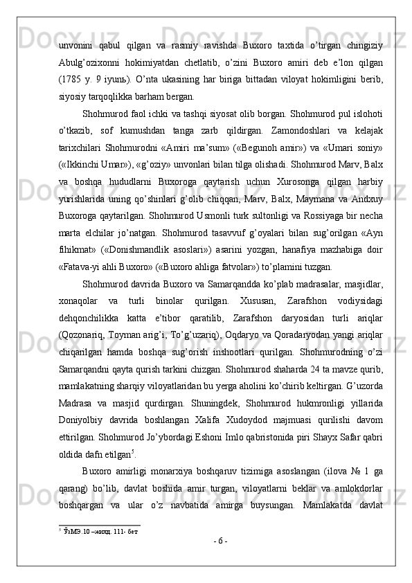 unvonini   qabul   qilgan   va   rasmiy   ravishda   Buxoro   taxtida   o’tirgan   chingiziy
Abulg’ozixonni   hokimiyatdan   chetlatib,   o’zini   Buxoro   amiri   deb   e’lon   qilgan
(1785   y.   9   iyun ь ).   O’nta   ukasining   har   biriga   bittadan   viloyat   hokimligini   berib,
siyosiy tarqoqlikka barham bergan. 
Shohmurod faol ichki va tashqi siyosat olib borgan. Shohmurod pul islohoti
o’tkazib,   sof   kumushdan   tanga   zarb   qildirgan.   Zamondoshlari   va   kelajak
tarixchilari   Shohmurodni   «Amiri   ma’sum»   («Begunoh   amir»)   va   «Umari   soniy»
(«Ikkinchi Umar»), «g’oziy» unvonlari bilan tilga olishadi. Shohmurod Marv, Balx
va   boshqa   hududlarni   Buxoroga   qaytarish   uchun   Xurosonga   qilgan   harbiy
yurishlarida   uning   qo’shinlari   g’olib   chiqqan,   Marv,   Balx,   Maymana   va   Andxuy
Buxoroga qaytarilgan. Shohmurod Usmonli turk sultonligi va Rossiyaga bir necha
marta   elchilar   jo’natgan.   Shohmurod   tasavvuf   g’oyalari   bilan   sug’orilgan   «Ayn
fihikmat»   («Donishmandlik   asoslari»)   asarini   yozgan,   hanafiya   mazhabiga   doir
«Fatava-yi ahli Buxoro» («Buxoro ahliga fatvolar») to’plamini tuzgan. 
Shohmurod davrida Buxoro va Samarqandda ko’plab madrasalar, masjidlar,
xonaqolar   va   turli   binolar   qurilgan.   Xususan,   Zarafshon   vodiysidagi
dehqonchilikka   katta   e’tibor   qaratilib,   Zarafshon   daryosidan   turli   ariqlar
(Qozonariq, Toyman arig’i, To’g’uzariq), Oqdaryo va Qoradaryodan yangi ariqlar
chiqarilgan   hamda   boshqa   sug’orish   inshootlari   qurilgan.   Shohmurodning   o’zi
Samarqandni qayta qurish tarkini chizgan. Shohmurod shaharda 24 ta mavze qurib,
mamlakatning sharqiy viloyatlaridan bu yerga aholini ko’chirib keltirgan. G’uzorda
Madrasa   va   masjid   qurdirgan.   Shuningdek,   Shohmurod   hukmronligi   yillarida
Doniyolbiy   davrida   boshlangan   Xalifa   Xudoydod   majmuasi   qurilishi   davom
ettirilgan. Shohmurod Jo’ybordagi Eshoni Imlo qabristonida piri Shayx Safar qabri
oldida dafn etilgan 5
. 
Buxoro   amirligi   monarxiya   boshqaruv   tizimiga   asoslangan   (ilova   №   1   ga
qarang)   bo’lib,   davlat   boshida   amir   turgan,   viloyatlarni   beklar   va   amlokdorlar
boshqargan   va   ular   o’z   navbatida   amirga   buysungan.   Mamlakatda   davlat
5
 ЎзМЭ.10 –жилд. 111- бет 
-  6  -