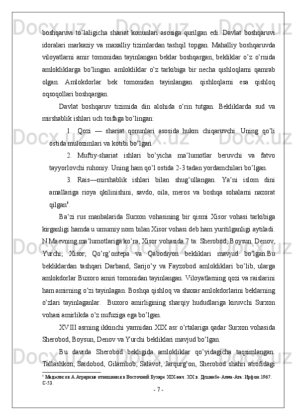 boshqaruvi   to’laligicha   shariat   konunlari   asosiga   qurilgan   edi.   Davlat   boshqaruvi
idoralari   markaziy   va   maxalliy   tizimlardan   tashqil   topgan.   Mahalliy   boshqaruvda
viloyatlarni   amir   tomonidan   tayinlangan   beklar   boshqargan,   bekliklar   o’z   o’rnida
amlokliklarga   bo’lingan.   amlokliklar   o’z   tarkibiga   bir   necha   qishloqlarni   qamrab
olgan.   Amlokdorlar   bek   tomonidan   tayinlangan.   qishloqlarni   esa   qishloq
oqsoqollari boshqargan. 
Davlat   boshqaruv   tizimida   din   alohida   o’rin   tutgan.   Bekliklarda   sud   va
mirshablik ishlari uch toifaga bo’lingan: 
1. Qozi   —   shariat   qonunlari   asosida   hukm   chiqaruvchi.   Uning   qo’li
ostida mulozimlari va kotibi bo’lgan. 
2. Muftiy-shariat   ishlari   bo’yicha   ma’lumotlar   beruvchi   va   fatvo
tayyorlovchi ruhoniy.  Uning ham qo’l ostida 2-3 tadan yordamchilari bo’lgan. 
3. Rais—mirshablik   ishlari   bilan   shug’ullangan.   Ya’ni   islom   dini
amallariga   rioya   qkilinishini,   savdo,   oila,   meros   va   boshqa   sohalarni   nazorat
qilgan 6
. 
Ba’zi   rus   manbalarida   Surxon   vohasining   bir   qismi   Xisor   vohasi   tarkibiga
kirganligi hamda u umumiy nom bilan Xisor vohasi deb ham yuritilganligi aytiladi.
N.Maevning ma’lumotlariga ko’ra, Xisor vohasida 7 ta: Sherobod, Boysun. Denov,
Yurchi,   Xisor,   Qo’rg’ontepa   va   Qabodiyon   bekliklari   mavjud   bo’lgan.Bu
bekliklardan   tashqari   Darband,   Sarijo’y   va   Fayzobod   amlokliklari   bo’lib,   ularga
amlokdorlar Buxoro amiri tomonidan tayinlangan. Viloyatlarning qozi va raislarini
ham amirning o’zi tayinlagan. Boshqa qishloq va shaxar amlokdorlarini beklarning
o’zlari   tayinlaganlar.     Buxoro   amirligining   sharqiy   hududlariga   kiruvchi   Surxon
vohasi amirlikda o’z nufuziga ega bo’lgan. 
XVIII asrning ikkinchi yarmidan XIX asr o’rtalariga qadar Surxon vohasida
Sherobod, Boysun, Denov va Yurchi bekliklari mavjud bo’lgan. 
Bu   davrda   Sherobod   bekligida   amlokliklar   qo’yidagicha   taqsimlangan:
Tallashkon,   Saidobod,   Gilambob,  Salavot,   Jarqurg’on,   Sherobod   shahri   atrofidagi
6
 Маджлисов А.Аграрные отношения в Восточной Бухаре XIX-нач. XX в. Душанбе-Алма-Ата: Ирфон.1967. 
С-53. 
-  7  - 
  