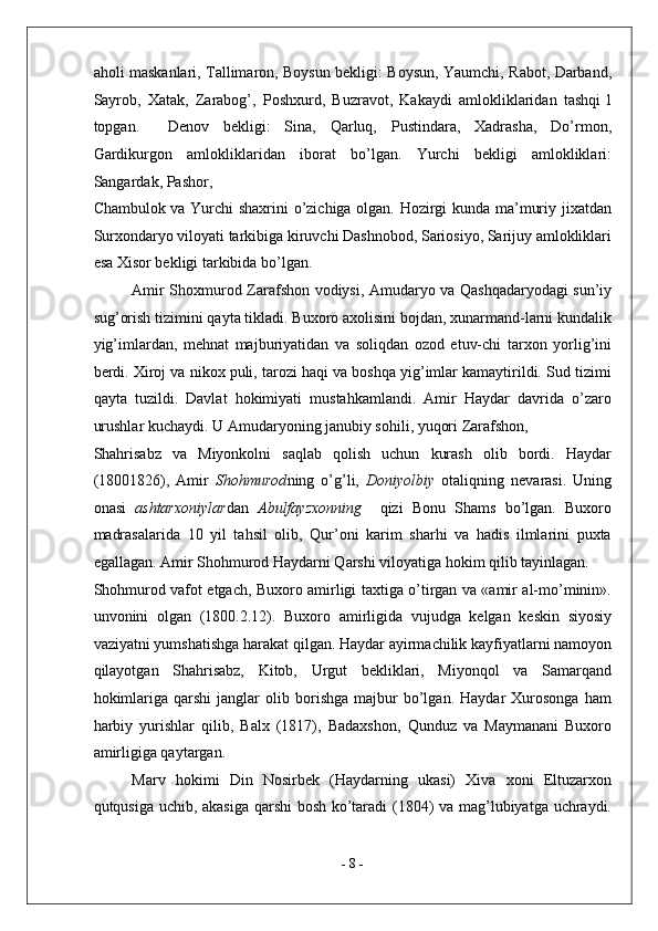 aholi maskanlari, Tallimaron, Boysun bekligi: Boysun, Yaumchi, Rabot, Darband,
Sayrob,   Xatak,   Zarabog’,   Poshxurd,   Buzravot,   Kakaydi   amlokliklaridan   tashqi   l
topgan.     Denov   bekligi:   Sina,   Qarluq,   Pustindara,   Xadrasha,   Do’rmon,
Gardikurgon   amlokliklaridan   iborat   bo’lgan.   Yurchi   bekligi   amlokliklari:
Sangardak, Pashor, 
Chambulok va Yurchi shaxrini o’zichiga olgan. Hozirgi kunda ma’muriy jixatdan
Surxondaryo viloyati tarkibiga kiruvchi Dashnobod, Sariosiyo, Sarijuy amlokliklari
esa Xisor bekligi tarkibida bo’lgan. 
Amir Shoxmurod Zarafshon vodiysi, Amudaryo va Qashqadaryodagi sun’iy
sug’orish tizimini qayta tikladi. Buxoro axolisini bojdan, xunarmand-larni kundalik
yig’imlardan,   mehnat   majburiyatidan   va   soliqdan   ozod   etuv-chi   tarxon   yorlig’ini
berdi. Xiroj va nikox puli, tarozi haqi va boshqa yig’imlar kamaytirildi. Sud tizimi
qayta   tuzildi.   Davlat   hokimiyati   mustahkamlandi.   Amir   Haydar   davrida   o’zaro
urushlar kuchaydi. U Amudaryoning janubiy sohili, yuqori Zarafshon, 
Shahrisabz   va   Miyonkolni   saqlab   qolish   uchun   kurash   olib   bordi.   Haydar
(18001826),   Amir   Shohmurod ning   o’g’li,   Doniyolbiy   otaliqning   nevarasi.   Uning
onasi   ashtarxoniylar dan   Abulfayzxonning     qizi   Bonu   Shams   bo’lgan.   Buxoro
madrasalarida   10   yil   tahsil   olib,   Qur’oni   karim   sharhi   va   hadis   ilmlarini   puxta
egallagan. Amir Shohmurod Haydarni Qarshi viloyatiga hokim qilib tayinlagan. 
Shohmurod vafot etgach, Buxoro amirligi taxtiga o’tirgan va «amir al-mo’minin».
unvonini   olgan   (1800.2.12).   Buxoro   amirligida   vujudga   kelgan   keskin   siyosiy
vaziyatni yumshatishga harakat qilgan. Haydar ayirmachilik kayfiyatlarni namoyon
qilayotgan   Shahrisabz,   Kitob,   Urgut   bekliklari,   Miyonqol   va   Samarqand
hokimlariga   qarshi   janglar   olib  borishga   majbur   bo’lgan.   Haydar   Xurosonga   ham
harbiy   yurishlar   qilib,   Balx   (1817),   Badaxshon,   Qunduz   va   Maymanani   Buxoro
amirligiga qaytargan. 
Marv   hokimi   Din   Nosirbek   (Haydarning   ukasi)   Xiva   xoni   Eltuzarxon
qutqusiga uchib, akasiga qarshi bosh ko’taradi (1804) va mag’lubiyatga uchraydi.
-  8  - 
  