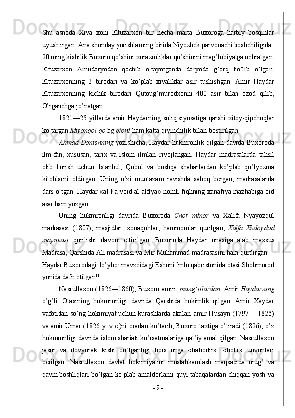 Shu   asnoda   Xiva   xoni   Eltuzarxon   bir   necha   marta   Buxoroga   harbiy   bosqinlar
uyushtirgan. Ana shunday yurishlarning birida Niyozbek parvonachi boshchiligida 
20 ming kishilik Buxoro qo’shini xorazmliklar qo’shinini mag’lubiyatga uchratgan.
Eltuzarxon   Amudaryodan   qochib   o’tayotganda   daryoda   g’arq   bo’lib   o’lgan.
Eltuzarxonning   3   birodari   va   ko’plab   xivaliklar   asir   tushishgan.   Amir   Haydar
Eltuzarxonning   kichik   birodari   Qutoug’murodxonni   400   asir   bilan   ozod   qilib,
O’rganchga jo’natgan. 
1821—25 yillarda amir Haydarning soliq siyosatiga qarshi  xitoy-qipchoqlar
ko’targan  Miyonqol qo’zg’oloni  ham katta qiyinchilik bilan bostirilgan. 
Ahmad Donishning   yozishicha, Haydar hukmronlik qilgan davrda Buxoroda
ilm-fan,   xususan,   tarix   va   islom   ilmlari   rivojlangan.   Haydar   madrasalarda   tahsil
olib   borish   uchun   Istanbul,   Qobul   va   boshqa   shaharlardan   ko’plab   qo’lyozma
kitoblarni   oldirgan.   Uning   o’zi   muntazam   ravishda   saboq   bergan,   madrasalarda
dars o’tgan. Haydar «al-Fa-void al-alfiya» nomli fiqhning xanafiya mazhabiga oid
asar ham yozgan. 
Uning   hukmronligi   davrida   Buxoroda   Chor   minor   va   Xalifa   Nyayozqul
madrasasi   (1807),   masjidlar,   xonaqohlar,   hammomlar   qurilgan,   Xalfa   Xudoydod
majmuasi   qurilishi   davom   ettirilgan.   Buxoroda   Haydar   onasiga   atab   maxsus
Madrasa, Qarshida Ali madrasasi va Mir Muhammad madrasasini ham qurdirgan. 
Haydar Buxorodagi Jo’ybor mavzeidagi Eshoni Imlo qabristonida otasi Shohmurod
yonida dafn etilgan 14
. 
Nasrullaxon (1826—1860), Buxoro amiri,   mang’itlardan.   Amir   Haydarning
o’g’li.   Otasining   hukmronligi   davrida   Qarshida   hokimlik   qilgan.   Amir   Xaydar
vafotidan so’ng hokimiyat uchun kurashlarda akalari amir Husayn (1797— 1826)
va amir Umar (1826 y. v.e.)ni oradan ko’tarib, Buxoro taxtiga o’tiradi (1826), o’z
hukmronligi davrida islom shariati ko’rsatmalariga qat’iy amal qilgan. Nasrullaxon
jasur   va   dovyurak   kishi   bo’lganligi   bois   unga   «bahodir»,   «botir»   unvonlari
berilgan.   Nasrullaxon   davlat   hokimiyatini   mustahkamlash   maqsadida   urug’   va
qavm boshliqlari bo’lgan ko’plab amaldorlarni quyi tabaqalardan chiqqan yosh va
-  9  - 
  