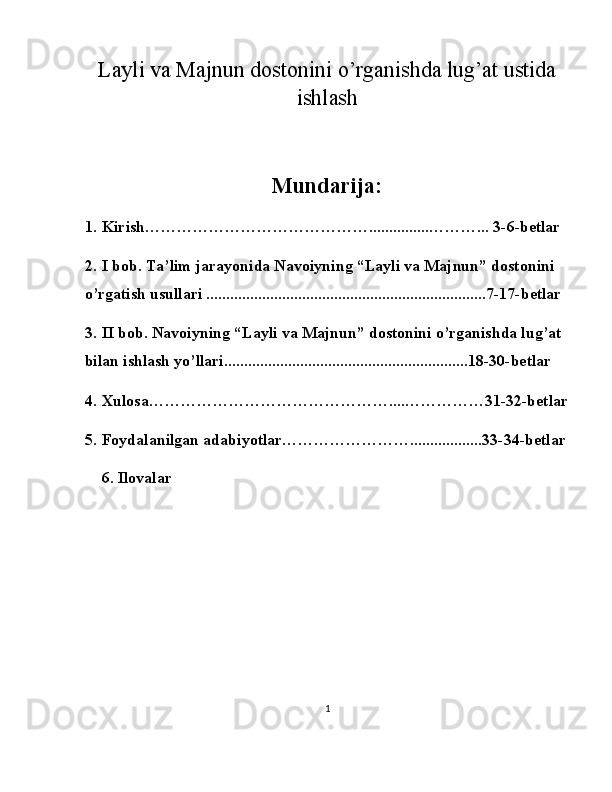 Layli va Majnun dostonini o’rganishda lug’at ustida
ishlash 
Mundarija:
 
1. Kirish……………………………………...............………... 3-6-betlar 
2. I bob. Ta’lim jarayonida Navoiyning “Layli va Majnun” dostonini 
o’rgatish usullari ......................................................................7-17-betlar 
3. II bob. Navoiyning “Layli va Majnun” dostonini o’rganishda lug’at 
bilan ishlash yo’llari.............................................................18-30-betlar 
4. Xulosa………………………………………....……………31-32-betlar 
5. Foydalanilgan adabiyotlar……………………..................33-34-betlar 
6. Ilovalar 
 
 
 
 
 
 
1  
  