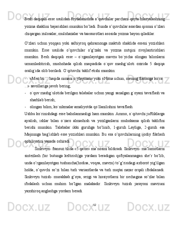 Besh daqiqali esse usulidan foydalanishda o’quvchilar parchani qayta hikoyalashning
yozma shaklini bajarishlari mumkin bo’ladi. Bunda o’quvchilar asardan qismni o’zlari
chiqargan xulosalar, mulohazalar va taassurotlari asosida yozma bayon qiladilar. 
O’zlari   uchun   yoqqan   yoki   salbiyroq   qahramonga   maktub   shaklida   esseni   yozishlari
mumkin.   Esse   usulida   o’quvchilar   o’g’zaki   va   yozma   nutqini   rivojlantirishlari
mumkin.   Besh   daqiqali   esse   –   o`rganilayotgan   mavzu   bo`yicha   olingan   bilimlarni
umumlashtirish,   mushohada   qilish   maqsadida   o`quv   mashg`uloti   oxirida   5   daqiqa
oralig`ida olib boriladi.  O`qituvchi taklif etishi mumkin: 
- «Men bu ... haqida nimani o`ylayman» yoki «Nima uchun, mening fikrimga ko`ra 
...» savollariga javob bering; 
- o`quv mashg`ulotida berilgan talabalar uchun yangi sanalgan g`oyani tavsiflash va
sharhlab berish; 
- olingan bilim, ko`nikmalar amaliyotda qo`llanilishini tavsiflash. 
Ushbu ko`rinishdagi esse baholanmasligi ham mumkin. Ammo, o`qituvchi juftliklarga
ajralish,   ishlar   bilan   o`zaro   almashish   va   yozilganlarni   muhokama   qilish   taklifini
berishi   mumkin.   Talabalar   ikki   guruhga   bo’linib,   1-guruh   Layliga,   2-guruh   esa
Majnunga bag’ishlab esse yozishlari mumkin. Bu esa o’quvchilarning ijodiy fikrlash
qobiliyatini yanada oshiradi. 
Sinkveyn- fransuz tilida «5 qator» ma’nosini bildiradi. Sinkveyn- ma’lumotlarni
sintezlash   (bir   butunga   keltirish)ga   yordam   beradigan   qofiyalanmagan   she’r   bo’lib,
unda o’rganilayotgan tushuncha(hodisa, voqea, mavzu) to’g’risidagi axborot yig’ilgan
holda, o’quvchi   so’zi  bilan  turli   variantlarda  va turli  nuqtai   nazar  orqali  ifodalanadi.
Sinkveyn   tuzish-   murakkab   g’oya,   sezgi   va   hissiyotlarni   bir   nechagina   so’zlar   bilan
ifodalash   uchun   muhim   bo’lgan   malakadir.   Sinkveyn   tuzish   jarayoni   mavzuni
yaxshiroq anglashga yordam beradi. 
12  
  