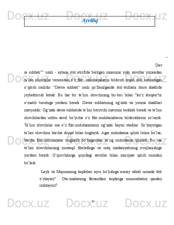 Ayriliq  
“
Dav
ra   suhbati””   usuli   -   aylana   stol   atrofida   berilgan   muammo   yoki   savollar   yuzasidan
ta’lim  oluvchilar tomonidan o’z fikr-  mulohazalarini  bildirish orqali  olib boriladigan
o’qitish   usulidir.   "Davra   suhbati"   usuli   qo’llanilganda   stol-stullarni   doira   shaklida
joylashtirish   kerak.   Bu   har   bir   ta’lim   oluvchining   bir-biri   bilan   "ko’z   aloqasi"ni
o’rnatib   turishiga   yordam   beradi.   Davra   suhbatining   og’zaki   va   yozma   shakllari
mavjuddir. Og’zaki davra suhbatida ta’lim beruvchi mavzuni boshlab beradi va ta’lim
oluvchilardan   ushbu   savol   bo’yicha   o’z   fikr-mulohazalarini   bildirishlarini   so’raydi.
Ta’lim   oluvchilar   esa   o’z   fikr-mulohazalarini   og’zaki   bayon   etadilar.   So’zlayotgan
ta’lim   oluvchini   barcha   diqqat   bilan   tinglaydi.   Agar   muhokama   qilish   lozim   bo’lsa,
barcha   fikr-mulohazalar   tinglanib   bo’lingandan   so’ng   muhokama   qilinadi.   Bu   esa
ta’lim   oluvchilarning   mustaqil   fikrlashiga   va   nutq   madaniyatining   rivojlanishiga
yordam   beradi.   O’quvchilarga   quyidagi   savollar   bilan   murojaat   qilish   mumkin
bo’ladi: 
  Layli   va   Majnunning   taqdirlari   ayro   bo’lishiga   asosiy   sabab   nimada   deb
o’ylaysiz?     Ota-onalarning   farzandlari   taqdiriga   munosabatini   qanday
izohlaysiz? 
14  
  