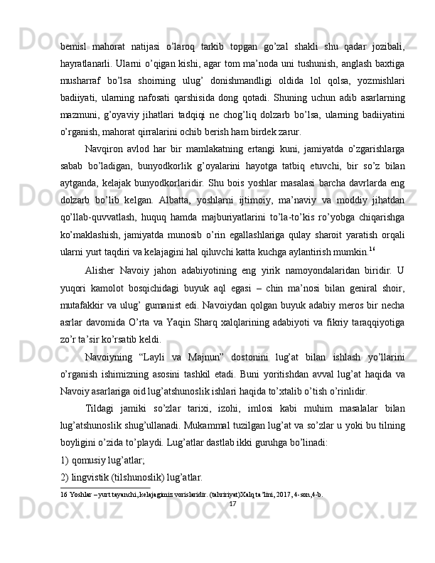 bemisl   mahorat   natijasi   o’laroq   tarkib   topgan   go’zal   shakli   shu   qadar   jozibali,
hayratlanarli. Ularni o’qigan kishi, agar tom ma’noda uni  tushunish,  anglash  baxtiga
musharraf   bo’lsa   shoirning   ulug’   donishmandligi   oldida   lol   qolsa,   yozmishlari
badiiyati,   ularning   nafosati   qarshisida   dong   qotadi.   Shuning   uchun   adib   asarlarning
mazmuni,   g’oyaviy   jihatlari   tadqiqi   ne   chog’liq   dolzarb   bo’lsa,   ularning   badiiyatini
o’rganish, mahorat qirralarini ochib berish ham birdek zarur. 
Navqiron   avlod   har   bir   mamlakatning   ertangi   kuni,   jamiyatda   o’zgarishlarga
sabab   bo’ladigan,   bunyodkorlik   g’oyalarini   hayotga   tatbiq   etuvchi,   bir   so’z   bilan
aytganda,   kelajak   bunyodkorlaridir.   Shu   bois   yoshlar   masalasi   barcha   davrlarda   eng
dolzarb   bo’lib   kelgan.   Albatta,   yoshlarni   ijtimoiy,   ma’naviy   va   moddiy   jihatdan
qo’llab-quvvatlash,   huquq   hamda   majburiyatlarini   to’la-to’kis   ro’yobga   chiqarishga
ko’maklashish,   jamiyatda   munosib   o’rin   egallashlariga   qulay   sharoit   yaratish   orqali
ularni yurt taqdiri va kelajagini hal qiluvchi katta kuchga aylantirish mumkin. 16
 
Alisher   Navoiy   jahon   adabiyotining   eng   yirik   namoyondalaridan   biridir.   U
yuqori   kamolot   bosqichidagi   buyuk   aql   egasi   –   chin   ma’nosi   bilan   geniral   shoir,
mutafakkir  va  ulug’   gumanist  edi.  Navoiydan   qolgan   buyuk  adabiy  meros  bir   necha
asrlar   davomida   O’rta   va   Yaqin   Sharq   xalqlarining   adabiyoti   va   fikriy   taraqqiyotiga
zo’r ta’sir ko’rsatib keldi. 
Navoiyning   “Layli   va   Majnun”   dostonini   lug’at   bilan   ishlash   yo’llarini
o’rganish   ishimizning   asosini   tashkil   etadi.   Buni   yoritishdan   avval   lug’at   haqida   va
Navoiy asarlariga oid lug’atshunoslik ishlari haqida to’xtalib o’tish o’rinlidir. 
Tildagi   jamiki   so’zlar   tarixi,   izohi,   imlosi   kabi   muhim   masalalar   bilan
lug’atshunoslik shug’ullanadi. Mukammal tuzilgan lug’at va so’zlar u yoki bu tilning
boyligini o’zida to’playdi.  Lug’atlar dastlab ikki guruhga bo’linadi: 
1) qomusiy lug’atlar; 
2) lingvistik (tilshunoslik) lug’atlar. 
16  Yoshlar – yurt tayanchi, kelajagimiz vorislaridir. (tahririyat)Xalq ta’lini, 2017, 4-son,4-b. 
17  
  