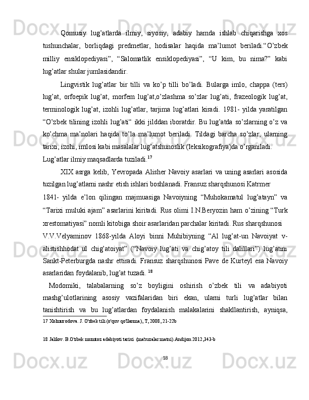 Qomusiy   lug’atlarda   ilmiy,   siyosiy,   adabiy   hamda   ishlab   chiqarishga   xos
tushunchalar,   borliqdagi   predmetlar,   hodisalar   haqida   ma’lumot   beriladi.“O’zbek
milliy   ensiklopediyasi”,   “Salomatlik   ensiklopediyasi”,   “U   kim,   bu   nima?”   kabi
lug’atlar shular jumlasidandir. 
Lingvistik   lug’atlar   bir   tilli   va   ko’p   tilli   bo’ladi.   Bularga   imlo,   chappa   (ters)
lug’at,   orfoepik   lug’at,   morfem   lug’at,o’zlashma   so’zlar   lug’ati,   frazeologik   lug’at,
terminologik   lug’at,   izohli   lug’atlar,   tarjima   lug’atlari   kiradi.   1981-   yilda   yaratilgan
“O’zbek tilining  izohli   lug’ati“  ikki  jilddan  iboratdir. Bu  lug’atda  so’zlarning  o’z va
ko’chma   ma’nolari   haqida   to’la   ma’lumot   beriladi.   Tildagi   barcha   so’zlar,   ularning
tarixi, izohi, imlosi kabi masalalar lug’atshunoslik (leksikografiya)da o’rganiladi. 
Lug’atlar ilmiy maqsadlarda tuziladi. 17
 
XIX   asrga   kelib,   Yevropada   Alisher   Navoiy   asarlari   va   uning   asarlari   asosida
tuzilgan lug’atlarni nashr etish ishlari boshlanadi. Fransuz sharqshunosi Katrmer 
1841-   yilda   e’lon   qilingan   majmuasiga   Navoiyning   “Muhokamatul   lug’atayn”   va
“Tarixi muluki ajam” asarlarini kiritadi. Rus olimi I.N.Beryozin ham o’zining “Turk
xrestomatiyasi” nomli kitobiga shoir asarlaridan parchalar kiritadi. Rus sharqshunosi 
V.V.Velyaminov   1868-yilda   Aloyi   binni   Muhibiyning   “Al   lug’at-un   Navoiyat   v-
alistishhodat   ul   chig’atoiyat”   (“Navoiy   lug’ati   va   chig’atoy   tili   dalillari”)   lug’atini
Sankt-Peterburgda   nashr   ettiradi.   Fransuz   sharqshunosi   Pave   de   Kurteyl   esa   Navoiy
asarlaridan foydalanib, lug’at tuzadi.  18
 
  Modomiki,   talabalarning   so’z   boyligini   oshirish   o’zbek   tili   va   adabiyoti
mashg’ulotlarining   asosiy   vazifalaridan   biri   ekan,   ularni   turli   lug’atlar   bilan
tanishtirish   va   bu   lug’atlardan   foydalanish   malakalarini   shakllantirish,   ayniqsa,
17  Xolmurodova. J. O'zbek tili (o'quv qo'llanma), T, 2008, 21-22b 
 
18  Jalilov. B.O'zbek mumtoz adabiyoti tarixi  (ma'ruzalar matni).Andijon 2012,343-b 
 
18
