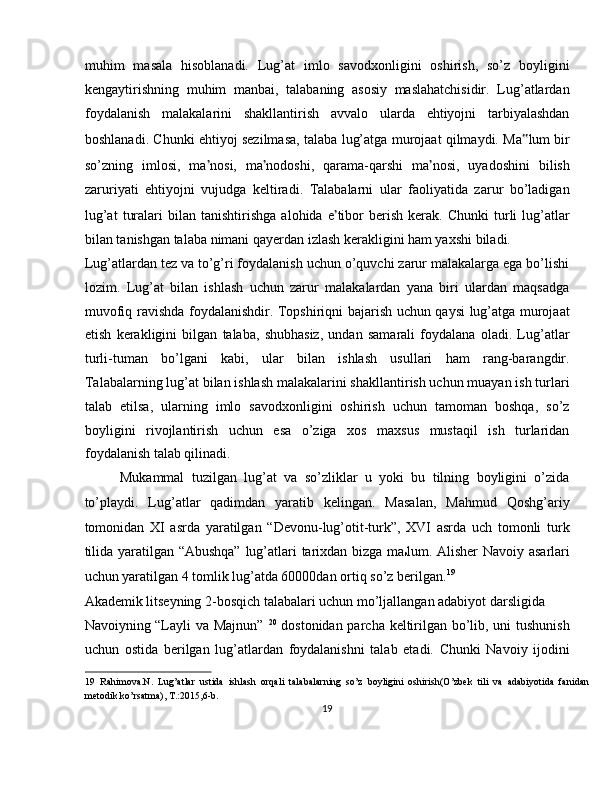 muhim   masala   hisoblanadi.   Lug’at   imlo   savodxonligini   oshirish,   so’z   boyligini
kengaytirishning   muhim   manbai,   talabaning   asosiy   maslahatchisidir.   Lug’atlardan
foydalanish   malakalarini   shakllantirish   avvalo   ularda   ehtiyojni   tarbiyalashdan
boshlanadi. Chunki ehtiyoj sezilmasa, talaba lug’atga murojaat qilmaydi. Ma ‟ lum bir
so’zning   imlosi,   ma ’ nosi,   ma ’ nodoshi,   qarama-qarshi   ma ’ nosi,   uyadoshini   bilish
zaruriyati   ehtiyojni   vujudga   keltiradi.   Talabalarni   ular   faoliyatida   zarur   bo’ladigan
lug’at   turalari   bilan   tanishtirishga   alohida   e ’ tibor   berish   kerak.   Chunki   turli   lug’atlar
bilan tanishgan talaba nimani qayerdan izlash kerakligini ham yaxshi biladi. 
Lug’atlardan tez va to’g’ri foydalanish uchun o’quvchi zarur malakalarga ega bo’lishi
lozim.   Lug’at   bilan   ishlash   uchun   zarur   malakalardan   yana   biri   ulardan   maqsadga
muvofiq ravishda foydalanishdir. Topshiriqni bajarish uchun qaysi lug’atga murojaat
etish   kerakligini   bilgan   talaba,   shubhasiz,   undan   samarali   foydalana   oladi.   Lug’atlar
turli-tuman   bo’lgani   kabi,   ular   bilan   ishlash   usullari   ham   rang-barangdir.
Talabalarning lug’at bilan ishlash malakalarini shakllantirish uchun muayan ish turlari
talab   etilsa,   ularning   imlo   savodxonligini   oshirish   uchun   tamoman   boshqa,   so’z
boyligini   rivojlantirish   uchun   esa   o’ziga   xos   maxsus   mustaqil   ish   turlaridan
foydalanish talab qilinadi.  
Mukammal   tuzilgan   lug’at   va   so’zliklar   u   yoki   bu   tilning   boyligini   o’zida
to’playdi.   Lug’atlar   qadimdan   yaratib   kelingan.   Masalan,   Mahmud   Qoshg’ariy
tomonidan   XI   asrda   yaratilgan   “Devonu-lug’otit-turk”,   XVI   asrda   uch   tomonli   turk
tilida yaratilgan “Abushqa”  lug’atlari tarixdan bizga ma lum. Alisher Navoiy asarlari
uchun yaratilgan 4 tomlik lug’atda 60000dan ortiq so’z berilgan. 19
 
Akademik litseyning 2-bosqich talabalari uchun mo’ljallangan adabiyot darsligida 
Navoiyning “Layli va Majnun”   20
  dostonidan parcha keltirilgan bo’lib, uni tushunish
uchun   ostida   berilgan   lug’atlardan   foydalanishni   talab   etadi.   Chunki   Navoiy   ijodini
19   Rahimova.N.   Lug’atlar   ustida   ishlash   orqali   talabalarning   so’z   boyligini   oshirish(O’zbek   tili   va   adabiyotida   fanidan
metodik ko’rsatma), T.:2015,6-b. 
19  
  