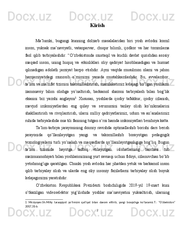  
Kirish 
 
Ma’lumki,   bugungi   kunning   dolzarb   masalalaridan   biri   yosh   avlodni   komil
inson,   yuksak   ma’naviyatli,   vatanparvar,   chuqur   bilimli,   ijodkor   va   har   tomonlama
faol   qilib   tarbiyalashdir.   “O’zbekistonda   mustaqil   va   kuchli   davlat   qurishdan   asosiy
maqsad   inson,   uning   huquq   va   erkinliklari   oliy   qadriyat   hisoblanadigan   va   hurmat
qilinadigan   adolatli   jamiyat   barpo   etishdir.   Ayni   vaqtda   musulmon   olami   va   jahon
hamjamiyatidagi   munosib   o’rnimizni   yanada   mustahkamlashdir.   Bu,   avvalambor,
ta’lim va ma’rifat tizimini takomillashtirish, mamlakatimiz kelajagi bo’lgan yoshlarni
zamonaviy   bilim   olishga   yo’naltirish,   barkamol   shaxsni   tarbiyalash   bilan   bog’lik
ekanini   biz   yaxshi   anglaymi 1
  Xususan,   yoshlarda   ijodiy   tafakkur,   ijodiy   izlanish,
mavjud   imkoniyatlardan   eng   qulay   va   serunumini   tanlay   olish   ko’nikmalarini
shakllantirish   va   rivojlantirish,   ularni   milliy   qadriyatlarimiz,   udum   va   an’analarimiz
ruhida tarbiyalashda ona tili fanining tutgan o’rni hamda imkoniyatlari benihoya katta.
Ta’lim-tarbiya   jarayonining   doimiy   ravishda   optimallashib   borishi   dars   berish
jarayonida   qo’llanilayotgan   yangi   va   takomillashib   borayotgan   pedagogik
texnologiyalarni turli yo’nalish va maqsadlarda qo’llanilayotganligiga bog’liq. Bugun
ta’lim   tizimida   hayotga   tadbiq   etilayotgan   islohatlarning   barchasi   tub
mazmunmohiyati bilan yoshlarimizning yurt ravnaqi uchun fidoyi, izlanuvchan bo’lib
yetishmog’iga qaratilgan. Chunki yosh avlodni har jihatdan yetuk va barkamol inson
qilib   tarbiyalay   olish   va   ularda   eng   oliy   insoniy   fazilatlarni   tarbiyalay   olish   buyuk
kelajagimizni yaratishdir. 
O’zbekiston   Respublikasi   Prezidenti   boshchiligida   2019-yil   19-mart   kuni
o’tkazilgan   videoselektor   yig’ilishida   yoshlar   ma’naviyatini   yuksaltirish,   ularning
1   Mirziyoyev.Sh.Milliy   taraqqiyot   yo’limizni   qat’iyat   bilan   davom   ettirib,   yangi   bosqichga   ko’taramiz.T.:   “O’zbekiston”
2017,31-b. 
2  
  