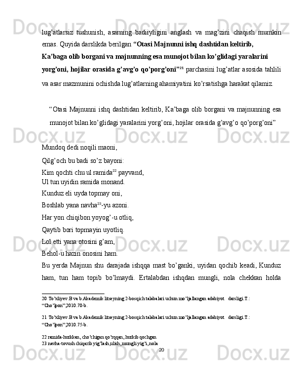 lug’atlarsiz   tushunish,   asarning   badiiyligini   anglash   va   mag’zini   chaqish   mumkin
emas. Quyida darslikda berilgan  “Otasi Majnunni ishq dashtidan keltirib, 
Ka’baga olib borgani va majnunning esa munojot bilan ko’glidagi yaralarini 
yorg’oni, hojilar orasida g’avg’o qo’porg’oni” 21
  parchasini lug’atlar asosida  tahlili
va asar mazmunini ochishda lug’atlarning ahamiyatini ko’rsatishga harakat qilamiz. 
 
“Otasi  Majnunni  ishq dashtidan keltirib, Ka’baga olib borgani va majnunning esa
munojot bilan ko’glidagi yaralarini yorg’oni, hojilar orasida g’avg’o qo’porg’oni” 
 
Mundoq dedi noqili maoni, 
Qilg’och bu badi so’z bayoni: 
Kim qochti chu ul ramida 22
 payvand, 
Ul tun uyidin ramida monand. 
Kunduz eli uyda topmay oni, 
Boshlab yana navha 23
-yu azoni. 
Har yon chiqibon yoyog’-u otliq, 
Qaytib bori topmayin uyotliq. 
Lol etti yana otosini g’am, 
Behol-u hazin onosini ham. 
Bu   yerda   Majnun   shu   darajada   ishqqa   mast   bo’ganki,   uyidan   qochib   keadi,   Kunduz
ham,   tun   ham   topib   bo’lmaydi.   Ertalabdan   ishqdan   mungli,   nola   chekkan   holda
20  To’xliyev.B va b.Akademik litseyning 2-bosqich talabalari uchun mo’ljallangan adabiyot   darsligi.T.: 
“Cho’lpon”,2010.70-b. 
21  To’xliyev.B va b.Akademik litseyning 2-bosqich talabalari uchun mo’ljallangan adabiyot   darsligi.T.: 
“Cho’lpon”,2010.75-b. 
22  ramida-hurkkan, cho’chigan qo’rqqan, hurkib qochgan  
23  navha-tovush chiqarib yig’lash,ulish, mungli yig’i, nola  
20  
  