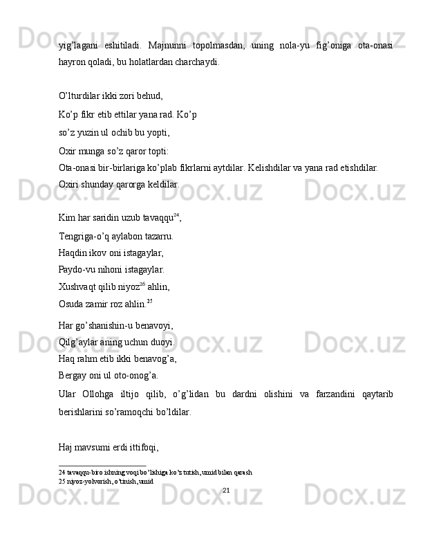 yig’lagani   eshitiladi.   Majnunni   topolmasdan,   uning   nola-yu   fig’oniga   ota-onasi
hayron qoladi, bu holatlardan charchaydi. 
 
O’lturdilar ikki zori behud, 
Ko’p fikr etib ettilar yana rad. Ko’p
so’z yuzin ul ochib bu yopti, 
Oxir munga so’z qaror topti: 
Ota-onasi bir-birlariga ko’plab fikrlarni aytdilar. Kelishdilar va yana rad etishdilar. 
Oxiri shunday qarorga keldilar. 
 
Kim har saridin uzub tavaqqu 24
, 
Tengriga-o’q aylabon tazarru. 
Haqdin ikov oni istagaylar, 
Paydo-vu nihoni istagaylar. 
Xushvaqt qilib niyoz 26
 ahlin, 
Osuda zamir roz ahlin. 25
 
Har go’shanishin-u benavoyi, 
Qilg’aylar aning uchun duoyi. 
Haq rahm etib ikki benavog’a, 
Bergay oni ul oto-onog’a. 
Ular   Ollohga   iltijo   qilib,   o’g’lidan   bu   dardni   olishini   va   farzandini   qaytarib
berishlarini so’ramoqchi bo’ldilar. 
 
Haj mavsumi erdi ittifoqi, 
24  tavaqqu-biro ishning voqi bo’lishiga ko’z tutish, umid bilan qarash  
25  niyoz-yolvorish, o’tinish, umid 
21  
  