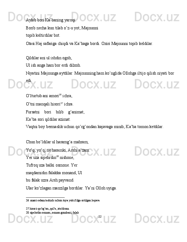 Aylab bori Ka’baning yaroqi. 
Borib necha kun tilab o’z-u yot, Majnunni
topib keltirdilar bot. 
Otasi Haj safariga chiqdi va Ka’baga bordi. Oxiri Majnunni topib keldilar. 
 
Qildilar ani ul ishdin ogoh, 
Ul ish anga ham bor erdi dilxoh. 
Niyatini Majnunga aytdilar. Majnunning ham ko’nglida Ollohga iltijo qilish niyati bor
edi. 
 
O’lturtub ani amori 26
 ichra, 
O’tni manqali hisori 27
 ichra. 
Fursatni   bori   bilib   g’animat,
Ka’ba sori qildilar azimat. 
Vaqtni boy bermaslik uchun qo’rg’ondan kajavaga minib, Ka’ba tomon ketdilar. 
 
Chun bo’ldilar ul haramg’a mahram, 
Yo’q, yo’q, ne haramki, Arshi a’zam. 
Yer uza sipehrdin 28
 nishone, 
Tufroq uza balki osmone. Yer 
maqdamidin falakka monand, Ul 
bu falak uzra Arsh payvand. 
Ular ko’zlagan manzilga bordilar. Ya’ni Olloh uyiga. 
26   a mori-odam tashish uchun tuya yoki filga ortilgan kajava  
27  hisori-qo’rg’on, qal’a, istehkom  
28  sipehrdin-osmon, osmon gumbazi; falak  
22  
  
