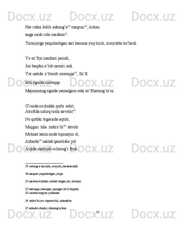  
Har rukni kelib sukung’a 29
 maqrun 30
, Arkon
anga misli rubi maskun 31
. 
Turarjoyga yaqinlashgan sari hamma yoq tinch, osoyishta bo’lardi. 
 
Yo so’fiyi mazhari jamoli, 
Juz haqdin o’lub zamiri xoli. 
Yer natida o’lturub muraqqa 32
, So’fi
kibi egnida muraqqa. 
Majnunning egnida yamalgam eski so’filarning to’ni. 
 
O’rnida nechukki qutbi sobit, 
Atrofida ushoq toshi savobit 33
. 
Ne qutbki tegrasida aqtob, 
Mujgon   bila   xokro’bi 34
  abvob.
Mehnat xasin anda topmayin el,
Azbaski 35
 malak qanotidin yel. 
Avjida maloyik uchmug’i fosh, 
29  sukung‘a-tinchish, osoyish, harakatsizlik  
30  maqrun-yaqinlashgan, yaqin  
31  maskun-kishilar yashab turgan joy, turarjoy  
32  muraqqa-yamagan, quragan (to’n haqida)  
33  savobit-turg’un yulduzlar  
34  xokro‘bi-yer supuruvchi, xizmatkor  
35  azbaski-chunki, shuning uchun  
23  
  