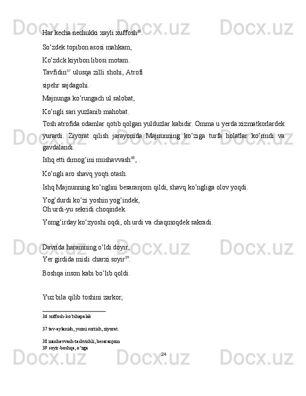 Har kecha nechukki xayli xuffosh 36
. 
So’zdek topibon asosi mahkam, 
Ko’zdck kiyibon libosi motam. 
Tavfidin 37
  ulusqa zilli  shohi, Atrofi
sipehr sajdagohi. 
Majnunga ko’rungach ul salobat, 
Ko’ngli sari yuzlanib mahobat. 
Tosh atrofida odamlar qotib qolgan yulduzlar kabidir. Omma u yerda xizmatkorlardek
yurardi.   Ziyorat   qilish   jarayonida   Majnunning   ko’ziga   turfa   holatlar   ko’rindi   va
gavdalandi. 
Ishq etti dimog’ini mushavvash 38
, 
Ko’ngli aro shavq yoqti otash. 
Ishq Majnunning ko’nglini besaranjom qildi, shavq ko’ngliga olov yoqdi. 
Yog’durdi ko’zi yoshin yog’indek, 
Oh urdi-yu sekridi choqindek. 
Yomg’irday ko’zyoshi oqdi, oh urdi va chaqmoqdek sakradi. 
 
Davrida haramning o’ldi doyir, 
Yer girdida misli charxi soyir 39
. 
Boshqa inson kabi bo’lib qoldi. 
 
Yuz bila qilib toshini zarkor, 
36  xuffosh-ko’rshapalak  
37  tav-aylanish, yuzni surtish, ziyorat  
38  mushavvash-tashvishli, besaranjom  
39  soyir-boshqa, o’zga  
24  
  