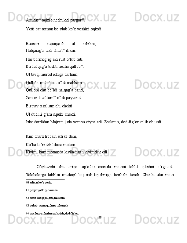 Ashkin 40
 oqizib nechukki pargor 41
. 
Yetti qat osmon bo’ylab ko’z yoshini oqizdi. 
 
Ruxsori   supurgach   ul   eshikni,
Halqasig’a urdi chust 42
 ilikni. 
Har bormog’ig’aki rust o’lub tob. 
Bir halqag’a tushti necha qullob 43
. 
Ul tavqi murod ichiga darham, 
Qullobi muhabbat o’ldi mahkam. 
Qullobi chu bo’ldi halqag’a band,
Zanjiri tazallum 44
 o’ldi payvand. 
Bir nav tazallum ohi chekti, 
Ul dud ili g’am sipohi chekti. 
Ishq dardidan Majnun juda yomon qiynaladi. Zorlanib, dod-fig’on qilib oh urdi. 
 
Kim charx libosin etti ul dam, 
Ka’ba to’nidek libosi motam. 
Kiyimi ham motamda kiyiladigan kiyimdek edi.  
 
O’qituvchi   shu   tariqa   lug’atlar   asosida   matnni   tahlil   qilishni   o’rgatadi.
Talabalarga   tahlilni   mustaqil   bajarish   topshirig’i   berilishi   kerak.   Chunki   ular   matn
40  ashkin-ko’z yoshi  
41  pargor-yetti qat osmon  
42  chust-chaqqon, tez, mahkam  
43  qullob-qarmoq, ilmoq, changak  
44  tazallum-zulmdan zorlanish, dod-fig’on  
25  
  