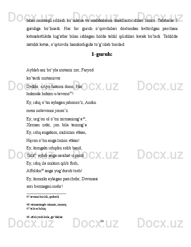 bilan mustaqil  ishlash  ko’nikma va malakalarini  shakllantirishlari  lozim. Talabalar  3
guruhga   bo’linadi.   Har   bir   guruh   o’quvchilari   dostondan   keltirilgan   parchani
ketmaketlikda   lug’atlar   bilan   ishlagan   holda   tahlil   qilishlari   kerak   bo’ladi.   Tahlilda
xatolik ketsa, o’qituvchi hamkorligida to’g’rilab borilad. 
1-guruh: 
   
Ayblab ani bo’yla motami zor, Faryod
ko’tardi motamivor. 
Dediki: «Ayo hakimi dono, Har
hukmda hokim-u tavono 45
! 
Ey, ishq o’tin aylagan jahonso’z, Andin
meni notavonni jonso’z. 
Ey, urg’on ul o’tni xirmanimg’a 46
, 
Xirman   neki,   jon   bila   tanimg’a.
Ey, ishq angakim, mulozim etkan, 
Hijron o’tin anga lozim etkan! 
Ey, kimgaki ishqdin solib band, 
Talx 47
 aylab anga nasihat-u pand. 
Ey, ishq ila onikim qilib fosh, 
Atfoldin 48
 anga yug’durub tosh! 
Ey, kimniki aylagan parichehr, Devonasi
sori bermagan mehr! 
45  tavono-kuchli, qudratli  
46  xirmanimg'a-xirmon, uymoq  
47  talx-achchiq  
48   a tfol-yosh bola, go’daklar  
26  
  