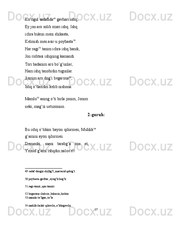 Ko’ngul sadafida 49
 gavhari ishq, 
Ey jon aro solib ozari ishq. Ishq 
ichra bukun meni shikasta, 
Kelmish men asir-u poybasta 50
. 
Har ragi 51
 tanim ichra ishq bandi,
Jon rishtasi ishqning kamandi. 
Tori badanim aro bo’g’unlar, 
Ham ishq tanobidin tugunlar. 
Jismim aro dog’i begarona 52
, 
Ishq o’tlaridin kelib nishona. 
 
Mamlu 53
 aning o’ti birla jonim, Jonim
neki, mag’zi ustuxonim. 
2-guruh: 
 
Bu ishq o’tikim bayon qilurmen, Muhlik 54
g’amini ayon qilurmen. 
Demonki,   meni   tarabg’a   xos   et,
Yoxud g’ami ishqdin xalos et! 
49  sadaf-dengiz shillig’I, marvarid qobig’i  
50  poybasta-giriftor, oyog’li bog’li  
51  ragi-tomir, qon tomiri  
52  begarona-cheksiz, bahosiz, hadsiz  
53  mamlu-to’lgan, to’la  
54  muhlik-halok qiluvchi, o’ldirguvchi  
27  
  