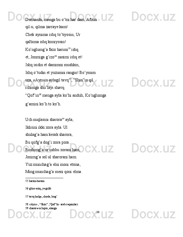 Dermanki, menga bu o’tni har dam, Afzun
qil-u, qilma zarraye kam! 
Chek aynima ishq to’tiyosin, Ur
qalbima ishq kimiyosin! 
Ko’nglumg’a fazo harimi 55
 ishq 
et, Jonmiga g’izo 56
 nasimi ishq et!
Ishq isidin et damimni mushkin, 
Ishq o’tudin et yuzumni rangin! Bo’ymirn 
uza, «Ayn»in aylagil tavq 57
, “Shin”in qil 
ichimga shu’layi shavq. 
“Qof”in 58
 menga ayla ko’hi anduh, Ko’nglumga
g’amini ko’h to ko’h. 
 
Uch nuqlasini sharora 59
 ayla, 
Iklisini ikki xora ayla. Ul 
shulag’a ham kerak sharora, 
Bu qofg’a dog’i xora pora. 
Boshimg’a ur ushbu xorani ham, 
Jonimg’a sol ul sharorani ham. 
Yuz munchag’a elni moni etrma, 
Ming munchag’a meni qoni elma. 
55  harim-haram  
56  g'izo-oziq, yegulik  
57  tavq-halqa, shoda, bog’  
58  «Ayn» , “Shin” ,“Qof”in- arab raqamlari  
59  sharora-uchqun, alanga  
28  
  