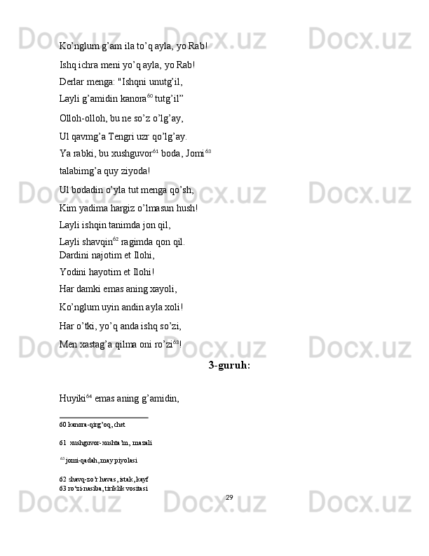 Ko’nglum g’am ila to’q ayla, yo Rab! 
Ishq ichra meni yo’q ayla, yo Rab! 
Derlar menga: "Ishqni unutg’il, 
Layli g’amidin kanora 60
 tutg’il” 
Olloh-olloh, bu ne so’z o’lg’ay, 
Ul qavmg’a Tengri uzr qo’lg’ay. 
Ya rabki, bu xushguvor 61
 boda, Jomi 63
talabimg’a quy ziyoda! 
Ul bodadin o’yla tut menga qo’sh, 
Kim yadima hargiz o’lmasun hush! 
Layli ishqin tanimda jon qil, 
Layli shavqin 62
 ragimda qon qil. 
Dardini najotim et Ilohi, 
Yodini hayotim et Ilohi! 
Har damki emas aning xayoli, 
Ko’nglum uyin andin ayla xoli! 
Har o’tki, yo’q anda ishq so’zi, 
Men xastag’a qilma oni ro’zi 63
! 
3-guruh:
 
Huyiki 64
 emas aning g’amidin, 
60  kanora-qirg’oq, chet  
61   xushguvor-xushta’m,   mazali
63
  jomi-qadah, may piyolasi  
62   s havq-zo’r havas, istak, kayf  
63  ro‘zi-nasiba, tiriklik vositasi  
29  
  