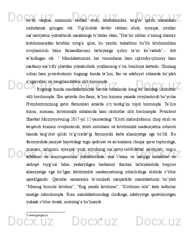 bo’sh   vaqtini   mazmunli   tashkil   etish,   kitobxonlikni   targ’ib   qilish   masalalari
muhokama   qilingan   edi.   Yig’ilishda   davlat   rahbari   aholi,   ayniqsa,   yoshlar
ma’naviyatini yuksaltirish masalasiga to’xtalar ekan, “Har bir rahbar o’zining shaxsiy
kutubxonasidan   kitoblar   sovg’a   qilsa,   bu   yaxshi   tashabbus   bo’lib   kitobxonlikni
rivojlantirish   bilan   farzandlarimiz   tarbiyasiga   ijobiy   ta’sir   ko’rsatadi”,-   deb
ta’kidlagan   edi   . 2
  Mamlakatimizni   har   tomonlama   ham   iqtisodiy-ijtimoiy   ham
madaniy-ma’rifiy jihatdan yuksalishida  yoshlarning o’rni benihoya kattadir. Shuning
uchun   ham   prezidentimiz   bugungi   kunda   ta’lim,   fan   va   adabiyot   sohasida   ko’plab
o’zgarishlar va yangilanishlarni olib bormoqda. 
Bugungi   kunda   mamlakatimizda   barcha   sohalarida   keng   ko’lamdagi   islohotlar
olib borilmoqda. Shu qatorda ilm-fanni, ta’lim tizimini yanada rivojlantirish bo’yicha
Prezidentimizning   qator   farmonlari   amalda   o’z   tasdig’ini   topib   bormoqda.   Ta’lim
tizimi,   xususan,   kitobxonlik   sohalarida   ham   islohotlar   olib   borilmoqda.   Prezident
Shavkat Mirziyoyevning 2017-yil 12-yanvardagi "Kitob mahsulotlarini chop etish va
tarqatish  tizimini   rivojlantirish,  kitob  mutolaasi   va kitobxonlik  madaniyatini  oshirish
hamda   targ’ibot   qilish   to’g’risida"gi   farmoyishi   katta   ahamiyatga   ega   bo’ldi.   Bu
farmoyishda jamiyat hayotidagi ezgu qadriyat va an’analarni chuqur qaror toptirishga,
xususan,   xalqimiz,   ayniqsa,   yosh   avlodning   ma’naviy-intellektual   salohiyati,   ong-u
tafakkuri   va   dunyoqarashini   yuksaltirishda,   ona   Vatani   va   xalqiga   muhabbat   va
sadoqat   tuyg’usi   bilan   yashaydigan   barkamol   shaxsni   tarbiyalashda   beqiyos
ahamiyatga   ega   bo’lgan   kitobxonlik   madaniyatining   oshirilishiga   alohida   e’tibor
qaratilgandir.   Qarorlar   samarasini   ta’minlash   maqsadida   mamlakatimiz   bo’ylab
“Mening   birinchi   kitobim”,   “Eng   yaxshi   kitobxon”,   “Kitobxon   oila”   kabi   tadbirlar
amalga   oshirilmoqda.   Buni   mamlakatimizdagi   ilmfanga,   adabiyotga   qaratilayotgan
yuksak e’tibor desak, mubolag’a bo’lmaydi. 
2   www.google.uz 
3  
  