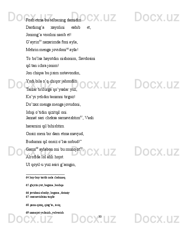 Fosh etma bu telbaning damidin. 
Dardimg’a   xayolini   eabib   et,
Jonimg’a visolini nasib et! 
G’ayrin 65
 nazarimda foni ayla, 
Mehrin menga jovidoni 66
 ayla! 
To bo’lsa hayotdin nishonim, Savdosini
qil tan ichra jonim! 
Jon chiqsa bu jisim notavondin, 
Yodi bila o’q chiqor jahondin. 
Tanlar tirilurga qo’ysalar yuz, 
Ko’yi yelidin tanimni tirguz! 
Do’zax menga menga jovudoni, 
Ishqi o’tidin qizitqil oni. 
Jannat sari cheksa sarnavishtim 67
, Vasli
haramini qil bihishtim. 
Onsiz meni bir dam etma mavjud, 
Budumni qil onsiz o’lsa nobud!” 
Garm 68
 aylabon oni bu munojot 69
, 
Alrofida lol ahli hojot. 
Ul qoyil-u yuz asiri g’amgin, 
64  huy-huy tortib nola chekmoq  
65  g'ayrin-yot, begona, boshqa  
66  jovidoni-abadiy, begona, doimiy  
67  saarnavishtim-taqdir  
68   g arm-qiziq, qizg’in, issiq  
69  munojot-yalinish, yolvorish  
30  
  