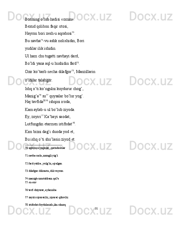 Borining o’lub hadisi «omin». 
Bexud qolibon faqir otosi, 
Hayron bori xesh-u aqrabosi 70
. 
Bu navha 71
-vu ashk nolishidin, Bori
yudilar ilik ishidin. 
Ul ham chu tugatti navhayi dard, 
Bo’ldi yana aql-u hushidin fard 72
. 
Oxir ko’tarib necha dilafgor 73
, Manzillarin
o’ldilar talabgor. 
Ishq o’ti ko’ngulni kuydurur chog’, 
Manig’a 74
 su 77
 quysalar bo’lur yog’. 
Haj tavfida 75 76
 ishqini iroda, 
Kam aylab-u ul bo’lub ziyoda. 
Ey, zoyiri 77
 Ka’bayi saodat, 
Lutfungdin etarmen istifodat 78
. 
Kim bizni dag’i duoda yod et, 
Bu ishq o’ti shu’lasin ziyod et. 
70  aqrabosi-yaqinlar, qarindoshlar  
71  navha-nola, mungli yig’i  
72  fard-yakka, yolg’iz, ajralgan  
73  dilafgor-dilixasta, dili vayron  
74  manig'a-mustahkam qal’a  
75  su-suv  
76  tavf-dziyorat, aylanisha  
77  zoyiri-ziyoratchi, ziyorat qiluvchi  
78  istifodat-foydalanish,ilm olmoq  
31  
  