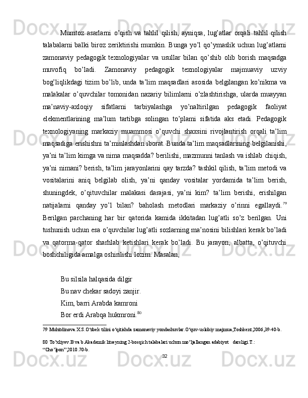 Mumtoz   asarlarni   o’qish   va   tahlil   qilish,   ayniqsa,   lug’atlar   orqali   tahlil   qilish
talabalarni  balki  biroz zeriktirishi  mumkin. Bunga yo’l  qo’ymaslik  uchun lug’atlarni
zamonaviy   pedagogik   texnologiyalar   va   usullar   bilan   qo’shib   olib   borish   maqsadga
muvofiq   bo’ladi.   Zamonaviy   pedagogik   texnologiyalar   majmuaviy   uzviy
bog’liqlikdagi  tizim   bo’lib,  unda   ta’lim   maqsadlari  asosida   belgilangan   ko’nikma  va
malakalar   o’quvchilar   tomonidan   nazariy   bilimlarni   o’zlashtirishga,   ularda   muayyan
ma’naviy-axloqiy   sifatlarni   tarbiyalashga   yo’naltirilgan   pedagogik   faoliyat
elekmentlarining   ma’lum   tartibga   solingan   to’plami   sifatida   aks   etadi.   Pedagogik
texnologiyaning   markaziy   muammosi   o’quvchi   shaxsini   rivojlantirish   orqali   ta’lim
maqsadiga erishishni ta’minlashdan iborat. Bunda ta’lim maqsadlarining belgilanishi,
ya’ni ta’lim kimga va nima maqsadda? berilishi, mazmunni tanlash va ishlab chiqish,
ya’ni nimani? berish, ta’lim jarayonlarini qay tarzda? tashkil qilish, ta’lim metodi va
vositalarini   aniq   belgilab   olish,   ya’ni   qanday   vositalar   yordamida   ta’lim   berish,
shuningdek,   o’qituvchilar   malakasi   darajasi,   ya’ni   kim?   ta’lim   berishi,   erishilgan
natijalarni   qanday   yo’l   bilan?   baholash   metodlari   markaziy   o’rinni   egallaydi. 79
Berilgan   parchaning   har   bir   qatorida   kamida   ikkitadan   lug’atli   so’z   berilgan.   Uni
tushunish uchun esa o’quvchilar lug’atli sozlarning ma’nosini bilishlari kerak bo’ladi
va   qatorma-qator   sharhlab   ketishlari   kerak   bo’ladi.   Bu   jarayon,   albatta,   o’qituvchi
boshchiligida amalga oshirilishi lozim. Masalan, 
 
Bu silsila halqasida dilgir 
Bu nav chekar sadoyi zanjir. 
Kim, barri Arabda kamroni 
Bor erdi Arabqa hukmroni. 80
 
79  Muhitdinova.X.S.O‘zbek tilini o‘qitishda zamonaviy yondashuvlar.O‘quv-uslubiy majmua,Toshkent,2006,39-40-b. 
80  To’xliyev.B va b.Akademik litseyning 2-bosqich talabalari uchun mo’ljallangan adabiyot   darsligi.T.: 
“Cho’lpon”,2010.70-b.  
32  
  