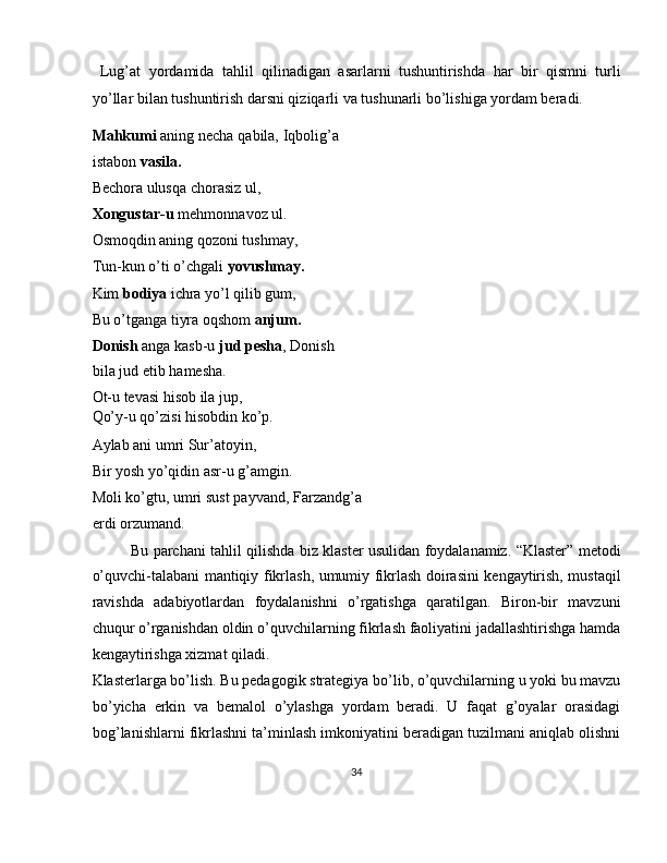   Lug’at   yordamida   tahlil   qilinadigan   asarlarni   tushuntirishda   har   bir   qismni   turli
yo’llar bilan tushuntirish darsni qiziqarli va tushunarli bo’lishiga yordam beradi. 
Mahkumi  aning necha qabila, Iqbolig’a
istabon  vasila.  
Bechora ulusqa chorasiz ul, 
Xongustar-u  mehmonnavoz ul. 
Osmoqdin aning qozoni tushmay, 
Tun-kun o’ti o’chgali  yovushmay. 
Kim  bodiya  ichra yo’l qilib gum, 
Bu o’tganga tiyra oqshom  anjum.  
Donish  anga kasb-u  jud   pesha , Donish
bila jud etib hamesha. 
Ot-u tevasi hisob ila jup, 
Qo’y-u qo’zisi hisobdin ko’p. 
Aylab ani umri Sur’atoyin, 
Bir yosh yo’qidin asr-u g’amgin. 
Moli ko’gtu, umri sust payvand, Farzandg’a
erdi orzumand. 
Bu parchani tahlil qilishda biz klaster usulidan foydalanamiz. “Klaster” metodi
o’quvchi-talabani mantiqiy fikrlash, umumiy fikrlash doirasini kengaytirish, mustaqil
ravishda   adabiyotlardan   foydalanishni   o’rgatishga   qaratilgan.   Biron-bir   mavzuni
chuqur o’rganishdan oldin o’quvchilarning fikrlash faoliyatini jadallashtirishga hamda
kengaytirishga xizmat qiladi. 
Klasterlarga bo’lish. Bu pedagogik strategiya bo’lib, o’quvchilarning u yoki bu mavzu
bo’yicha   erkin   va   bemalol   o’ylashga   yordam   beradi.   U   faqat   g’oyalar   orasidagi
bog’lanishlarni fikrlashni ta’minlash imkoniyatini beradigan tuzilmani aniqlab olishni
34  
  