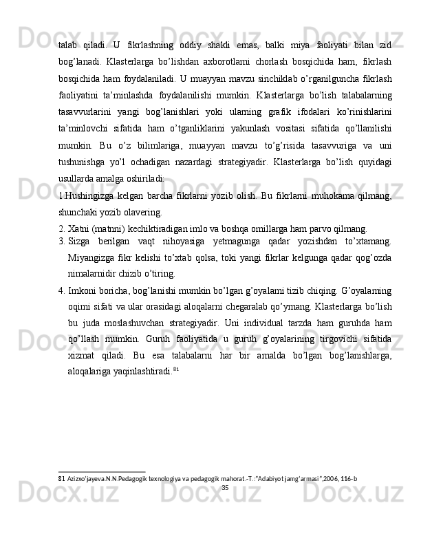 talab   qiladi.   U   fikrlashning   oddiy   shakli   emas,   balki   miya   faoliyati   bilan   zid
bog’lanadi.   Klasterlarga   bo’lishdan   axborotlami   chorlash   bosqichida   ham,   fikrlash
bosqichida ham  foydalaniladi. U muayyan  mavzu sinchiklab o’rganilguncha fikrlash
faoliyatini   ta’minlashda   foydalanilishi   mumkin.   Klasterlarga   bo’lish   talabalarning
tasavvurlarini   yangi   bog’lanishlari   yoki   ularning   grafik   ifodalari   ko’rinishlarini
ta’minlovchi   sifatida   ham   o’tganliklarini   yakunlash   vositasi   sifatida   qo’llanilishi
mumkin.   Bu   o’z   bilimlariga,   muayyan   mavzu   to’g’risida   tasavvuriga   va   uni
tushunishga   yo’l   ochadigan   nazardagi   strategiyadir.   Klasterlarga   bo’lish   quyidagi
usullarda amalga oshiriladi: 
1.Hushingizga   kelgan   barcha   fikrlarni   yozib   olish.   Bu   fikrlarni   muhokama   qilmang,
shunchaki yozib olavering. 
2. Xatni (matnni) kechiktiradigan imlo va boshqa omillarga ham parvo qilmang. 
3. Sizga   berilgan   vaqt   nihoyasiga   yetmagunga   qadar   yozishdan   to’xtamang.
Miyangizga   fikr   kelishi   to’xtab   qolsa,   toki   yangi   fikrlar   kelgunga   qadar   qog’ozda
nimalarnidir chizib o’tiring. 
4. Imkoni boricha, bog’lanishi mumkin bo’lgan g’oyalami tizib chiqing. G’oyalaming
oqimi sifati va ular orasidagi aloqalarni chegaralab qo’ymang. Klasterlarga bo’lish
bu   juda   moslashuvchan   strategiyadir.   Uni   individual   tarzda   ham   guruhda   ham
qo’llash   mumkin.   Guruh   faoliyatida   u   guruh   g’oyalarining   tirgovichi   sifatida
xizmat   qiladi.   Bu   esa   talabalarni   har   bir   amalda   bo’lgan   bog’lanishlarga,
aloqalariga yaqinlashtiradi. 81
 
 
81   Azizxo’jayeva.N.N.Pedagogik texnologiya va pedagogik mahorat.-T.:”Adabiyot jamg’armasi”,2006, 116-b 
35  
  